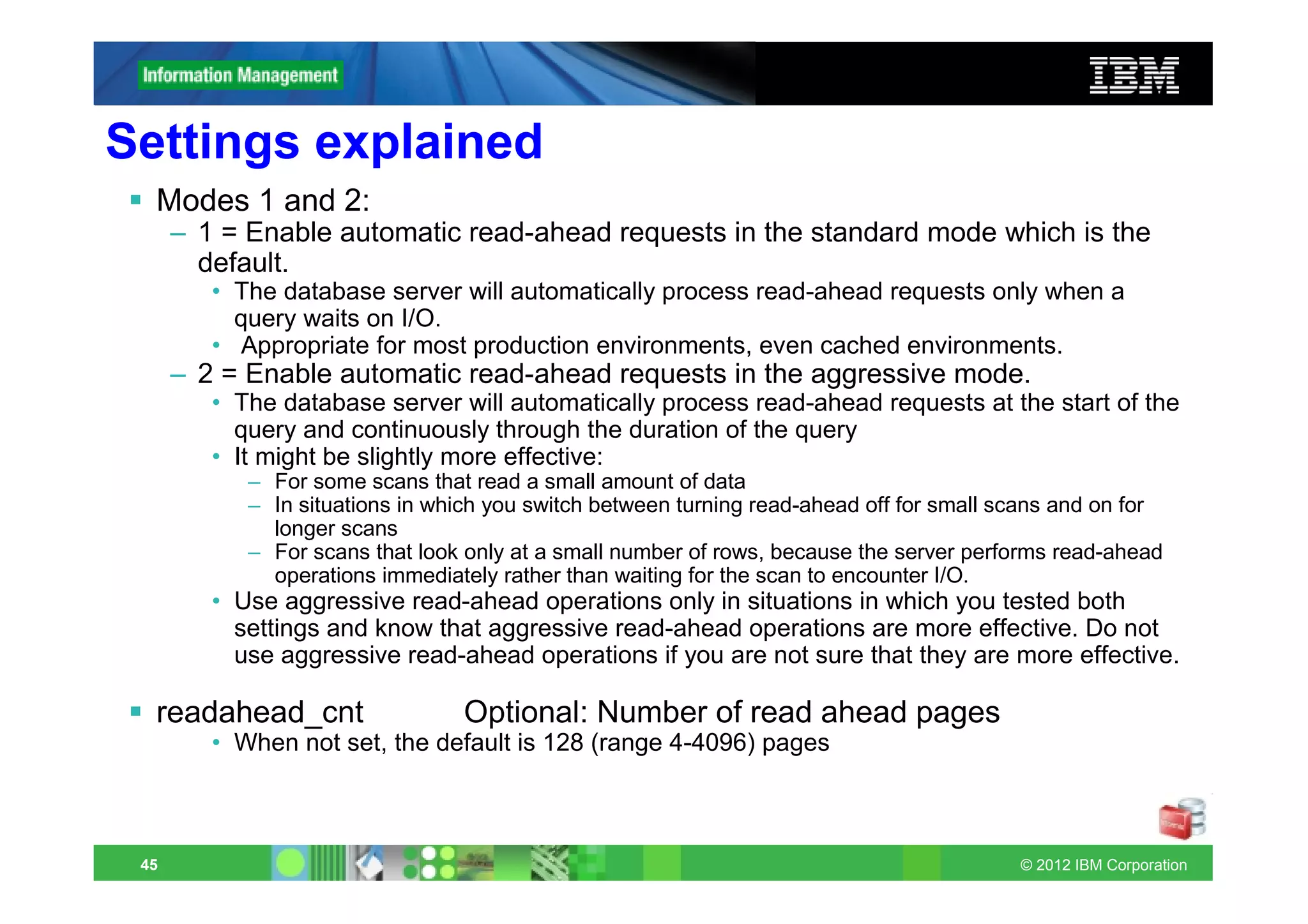 Settings explained
  Modes 1 and 2:
      – 1 = Enable automatic read-ahead requests in the standard mode which is the
        default.
         • The database server will automatically process read-ahead requests only when a
           query waits on I/O.
         • Appropriate for most production environments, even cached environments.
      – 2 = Enable automatic read-ahead requests in the aggressive mode.
         • The database server will automatically process read-ahead requests at the start of the
           query and continuously through the duration of the query
         • It might be slightly more effective:
            – For some scans that read a small amount of data
            – In situations in which you switch between turning read-ahead off for small scans and on for
              longer scans
            – For scans that look only at a small number of rows, because the server performs read-ahead
              operations immediately rather than waiting for the scan to encounter I/O.
         • Use aggressive read-ahead operations only in situations in which you tested both
           settings and know that aggressive read-ahead operations are more effective. Do not
           use aggressive read-ahead operations if you are not sure that they are more effective.

  readahead_cnt                  Optional: Number of read ahead pages
         • When not set, the default is 128 (range 4-4096) pages



 45                                                                                       © 2012 IBM Corporation
 