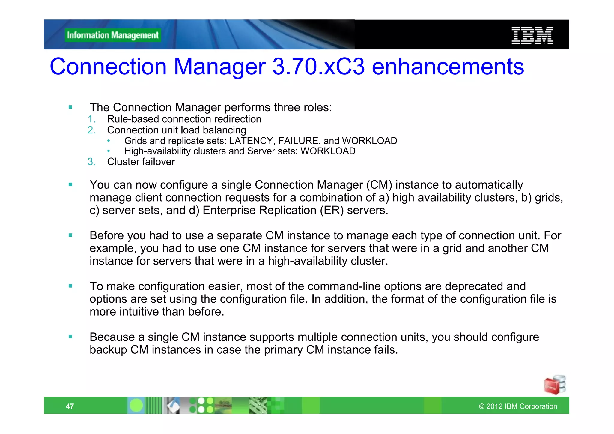 Connection Manager 3.70.xC3 enhancements
      The Connection Manager performs three roles:
      1.   Rule-based connection redirection
      2.   Connection unit load balancing
           •   Grids and replicate sets: LATENCY, FAILURE, and WORKLOAD
           •   High-availability clusters and Server sets: WORKLOAD
      3.   Cluster failover

      You can now configure a single Connection Manager (CM) instance to automatically
      manage client connection requests for a combination of a) high availability clusters, b) grids,
      c) server sets, and d) Enterprise Replication (ER) servers.

      Before you had to use a separate CM instance to manage each type of connection unit. For
      example, you had to use one CM instance for servers that were in a grid and another CM
      instance for servers that were in a high-availability cluster.

      To make configuration easier, most of the command-line options are deprecated and
      options are set using the configuration file. In addition, the format of the configuration file is
      more intuitive than before.

      Because a single CM instance supports multiple connection units, you should configure
      backup CM instances in case the primary CM instance fails.



 47                                                                                    © 2012 IBM Corporation
 