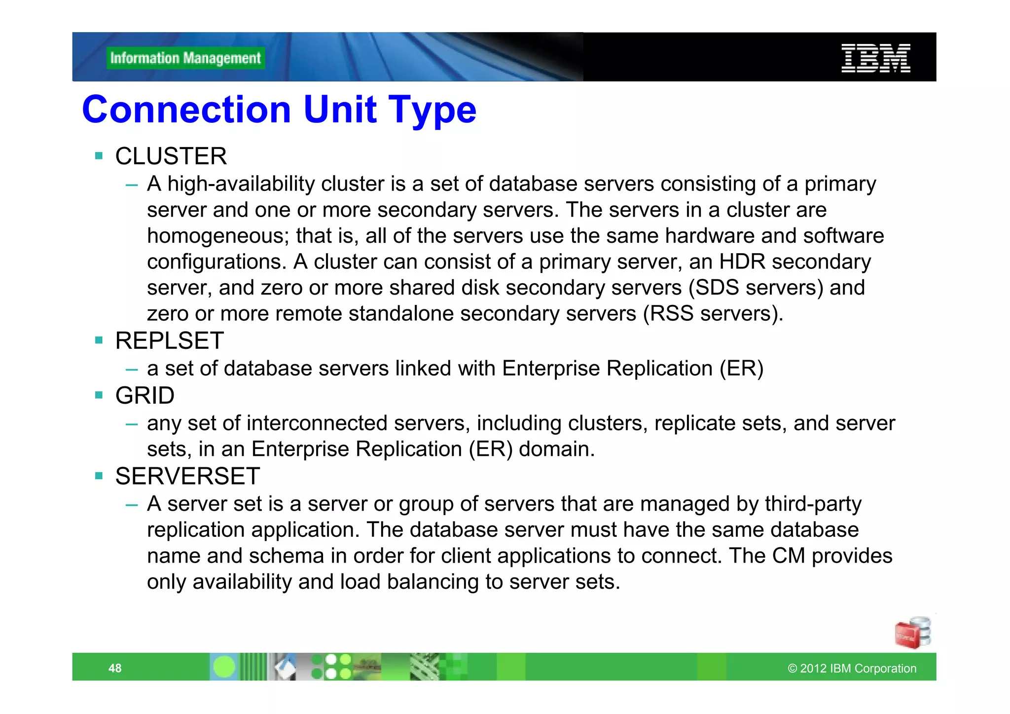 Connection Unit Type
 CLUSTER
      – A high-availability cluster is a set of database servers consisting of a primary
        server and one or more secondary servers. The servers in a cluster are
        homogeneous; that is, all of the servers use the same hardware and software
        configurations. A cluster can consist of a primary server, an HDR secondary
        server, and zero or more shared disk secondary servers (SDS servers) and
        zero or more remote standalone secondary servers (RSS servers).
 REPLSET
      – a set of database servers linked with Enterprise Replication (ER)
 GRID
      – any set of interconnected servers, including clusters, replicate sets, and server
        sets, in an Enterprise Replication (ER) domain.
 SERVERSET
      – A server set is a server or group of servers that are managed by third-party
        replication application. The database server must have the same database
        name and schema in order for client applications to connect. The CM provides
        only availability and load balancing to server sets.


 48                                                                          © 2012 IBM Corporation
 
