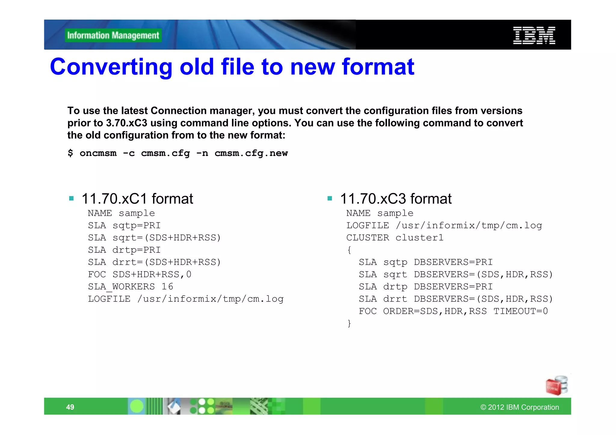 Converting old file to new format
 To use the latest Connection manager, you must convert the configuration files from versions
 prior to 3.70.xC3 using command line options. You can use the following command to convert
 the old configuration from to the new format:
 $ oncmsm -c cmsm.cfg -n cmsm.cfg.new



      11.70.xC1 format                                 11.70.xC3 format
      NAME sample                                        NAME sample
      SLA sqtp=PRI                                       LOGFILE /usr/informix/tmp/cm.log
      SLA sqrt=(SDS+HDR+RSS)                             CLUSTER cluster1
      SLA drtp=PRI                                       {
      SLA drrt=(SDS+HDR+RSS)                               SLA sqtp DBSERVERS=PRI
      FOC SDS+HDR+RSS,0                                    SLA sqrt DBSERVERS=(SDS,HDR,RSS)
      SLA_WORKERS 16                                       SLA drtp DBSERVERS=PRI
      LOGFILE /usr/informix/tmp/cm.log                     SLA drrt DBSERVERS=(SDS,HDR,RSS)
                                                           FOC ORDER=SDS,HDR,RSS TIMEOUT=0
                                                         }




 49                                                                                 © 2012 IBM Corporation
 