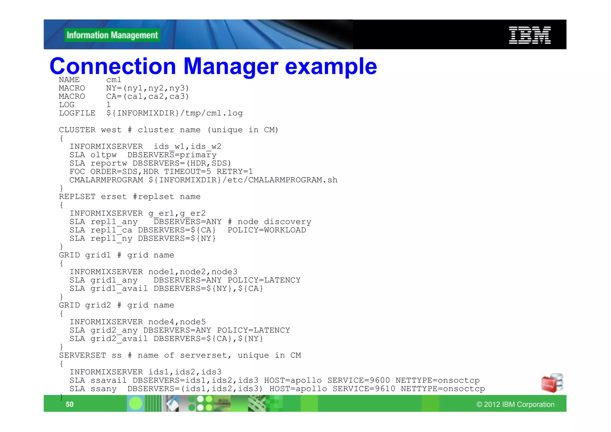 Connection Manager example
NAME      cm1
MACRO     NY=(ny1,ny2,ny3)
MACRO     CA=(ca1,ca2,ca3)
LOG       1
LOGFILE   ${INFORMIXDIR}/tmp/cm1.log
CLUSTER west # cluster name (unique in CM)
{
  INFORMIXSERVER ids_w1,ids_w2
  SLA oltpw DBSERVERS=primary
  SLA reportw DBSERVERS=(HDR,SDS)
  FOC ORDER=SDS,HDR TIMEOUT=5 RETRY=1
  CMALARMPROGRAM ${INFORMIXDIR}/etc/CMALARMPROGRAM.sh
}
REPLSET erset #replset name
{
  INFORMIXSERVER g_er1,g_er2
  SLA repl1_any   DBSERVERS=ANY # node discovery
  SLA repl1_ca DBSERVERS=${CA} POLICY=WORKLOAD
  SLA repl1_ny DBSERVERS=${NY}
}
GRID grid1 # grid name
{
  INFORMIXSERVER node1,node2,node3
  SLA grid1_any   DBSERVERS=ANY POLICY=LATENCY
  SLA grid1_avail DBSERVERS=${NY},${CA}
}
GRID grid2 # grid name
{
  INFORMIXSERVER node4,node5
  SLA grid2_any DBSERVERS=ANY POLICY=LATENCY
  SLA grid2_avail DBSERVERS=${CA},${NY}
}
SERVERSET ss # name of serverset, unique in CM
{
  INFORMIXSERVER ids1,ids2,ids3
  SLA ssavail DBSERVERS=ids1,ids2,ids3 HOST=apollo SERVICE=9600 NETTYPE=onsoctcp
  SLA ssany DBSERVERS=(ids1,ids2,ids3) HOST=apollo SERVICE=9610 NETTYPE=onsoctcp
}
 50                                                                           © 2012 IBM Corporation
 