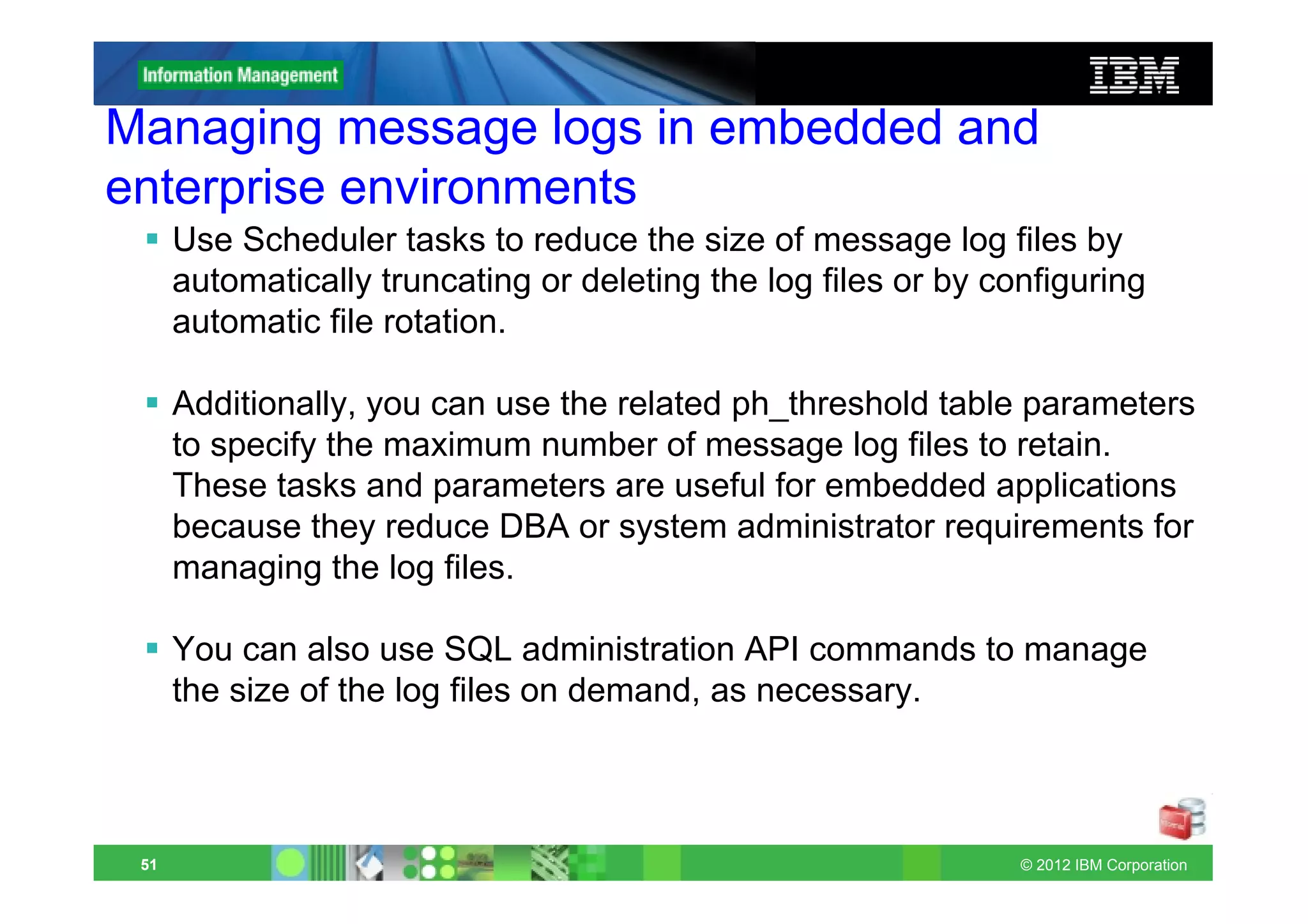 Managing message logs in embedded and
enterprise environments
      Use Scheduler tasks to reduce the size of message log files by
      automatically truncating or deleting the log files or by configuring
      automatic file rotation.

      Additionally, you can use the related ph_threshold table parameters
      to specify the maximum number of message log files to retain.
      These tasks and parameters are useful for embedded applications
      because they reduce DBA or system administrator requirements for
      managing the log files.

      You can also use SQL administration API commands to manage
      the size of the log files on demand, as necessary.



 51                                                              © 2012 IBM Corporation
 