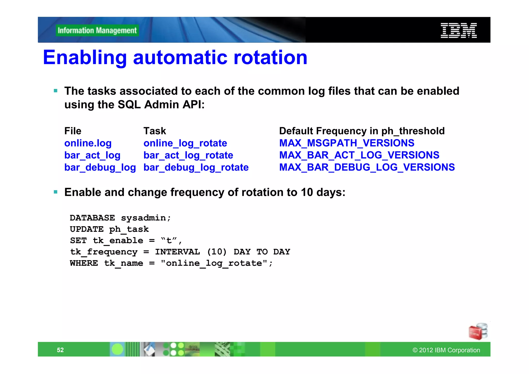 Enabling automatic rotation
      The tasks associated to each of the common log files that can be enabled
      using the SQL Admin API:

      File            Task                   Default Frequency in ph_threshold
      online.log      online_log_rotate      MAX_MSGPATH_VERSIONS
      bar_act_log     bar_act_log_rotate     MAX_BAR_ACT_LOG_VERSIONS
      bar_debug_log   bar_debug_log_rotate   MAX_BAR_DEBUG_LOG_VERSIONS

      Enable and change frequency of rotation to 10 days:

       DATABASE sysadmin;
       UPDATE ph_task
       SET tk_enable = “t”,
       tk_frequency = INTERVAL (10) DAY TO DAY
       WHERE tk_name = "online_log_rotate";




 52                                                                   © 2012 IBM Corporation
 