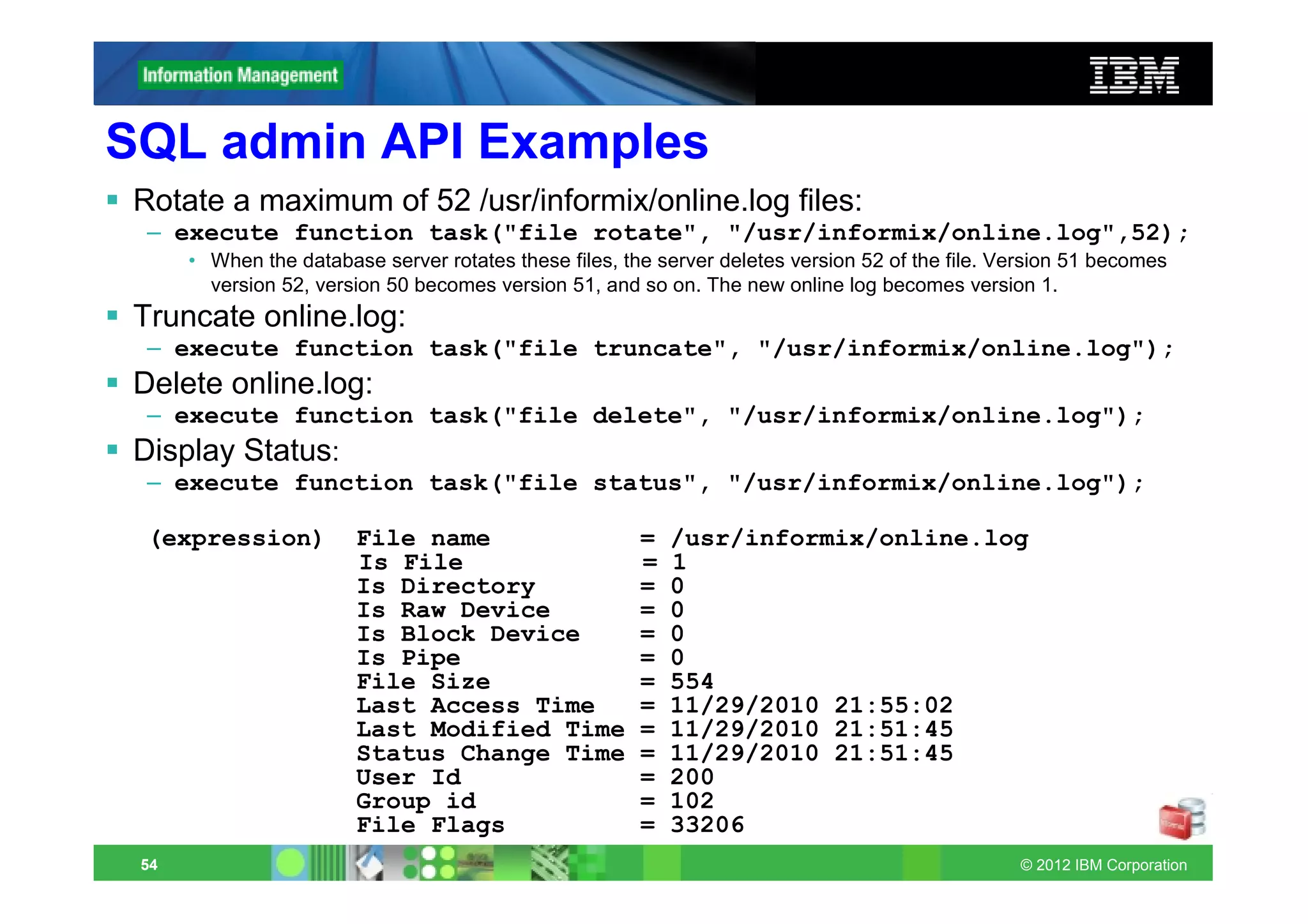 SQL admin API Examples
 Rotate a maximum of 52 /usr/informix/online.log files:
  – execute function task("file rotate", "/usr/informix/online.log",52);
      • When the database server rotates these files, the server deletes version 52 of the file. Version 51 becomes
        version 52, version 50 becomes version 51, and so on. The new online log becomes version 1.
 Truncate online.log:
  – execute function task("file truncate", "/usr/informix/online.log");
 Delete online.log:
  – execute function task("file delete", "/usr/informix/online.log");
 Display Status:
  – execute function task("file status", "/usr/informix/online.log");

  (expression)          File name                       =   /usr/informix/online.log
                        Is File                         =   1
                        Is Directory                    =   0
                        Is Raw Device                   =   0
                        Is Block Device                 =   0
                        Is Pipe                         =   0
                        File Size                       =   554
                        Last Access Time                =   11/29/2010 21:55:02
                        Last Modified Time              =   11/29/2010 21:51:45
                        Status Change Time              =   11/29/2010 21:51:45
                        User Id                         =   200
                        Group id                        =   102
                        File Flags                      =   33206
 54                                                                                               © 2012 IBM Corporation
 