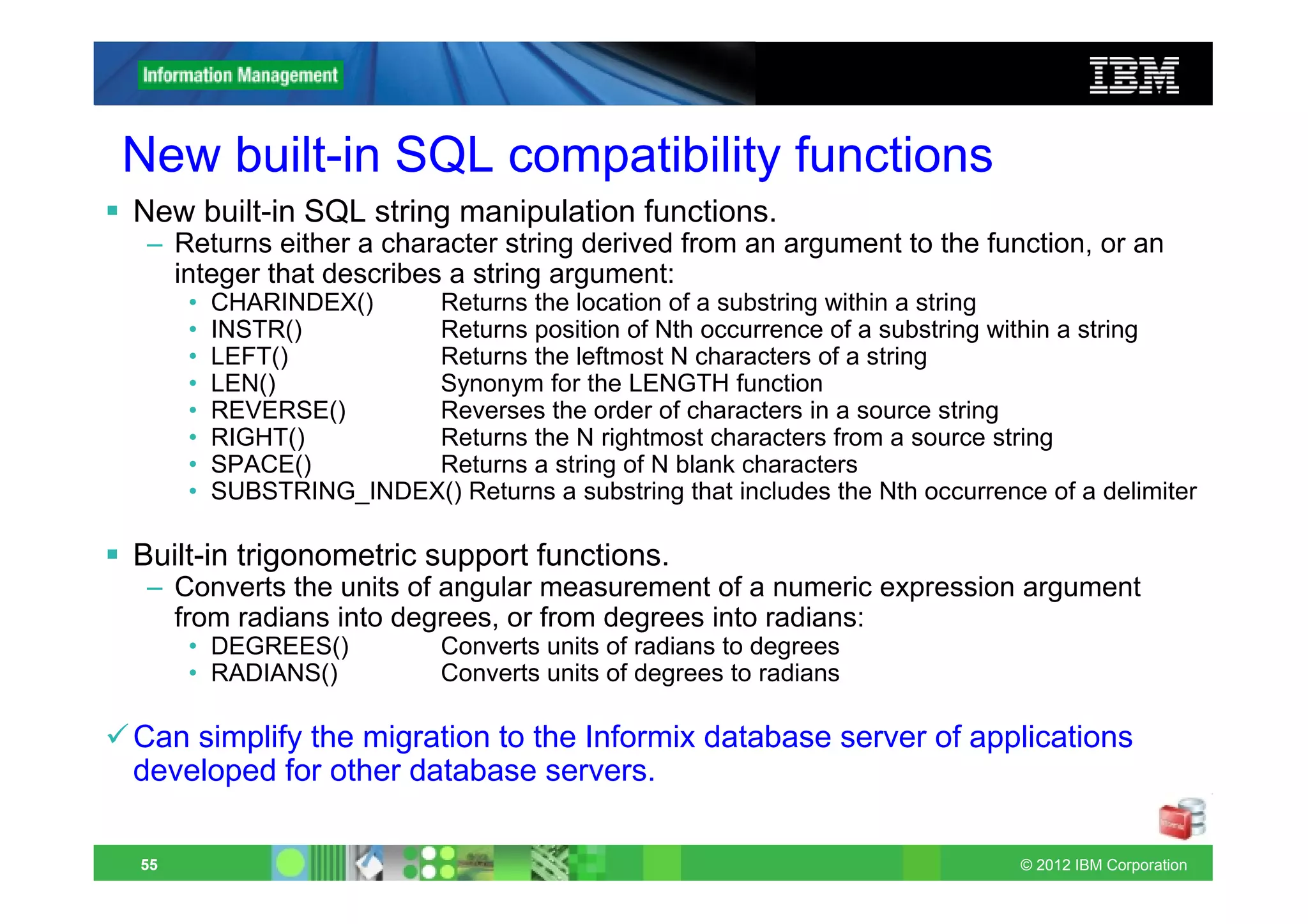 New built-in SQL compatibility functions
New built-in SQL string manipulation functions.
 – Returns either a character string derived from an argument to the function, or an
   integer that describes a string argument:
     •   CHARINDEX()    Returns the location of a substring within a string
     •   INSTR()        Returns position of Nth occurrence of a substring within a string
     •   LEFT()         Returns the leftmost N characters of a string
     •   LEN()          Synonym for the LENGTH function
     •   REVERSE()      Reverses the order of characters in a source string
     •   RIGHT()        Returns the N rightmost characters from a source string
     •   SPACE()        Returns a string of N blank characters
     •   SUBSTRING_INDEX() Returns a substring that includes the Nth occurrence of a delimiter

Built-in trigonometric support functions.
 – Converts the units of angular measurement of a numeric expression argument
   from radians into degrees, or from degrees into radians:
     • DEGREES()            Converts units of radians to degrees
     • RADIANS()            Converts units of degrees to radians

Can simplify the migration to the Informix database server of applications
developed for other database servers.

55                                                                            © 2012 IBM Corporation
 