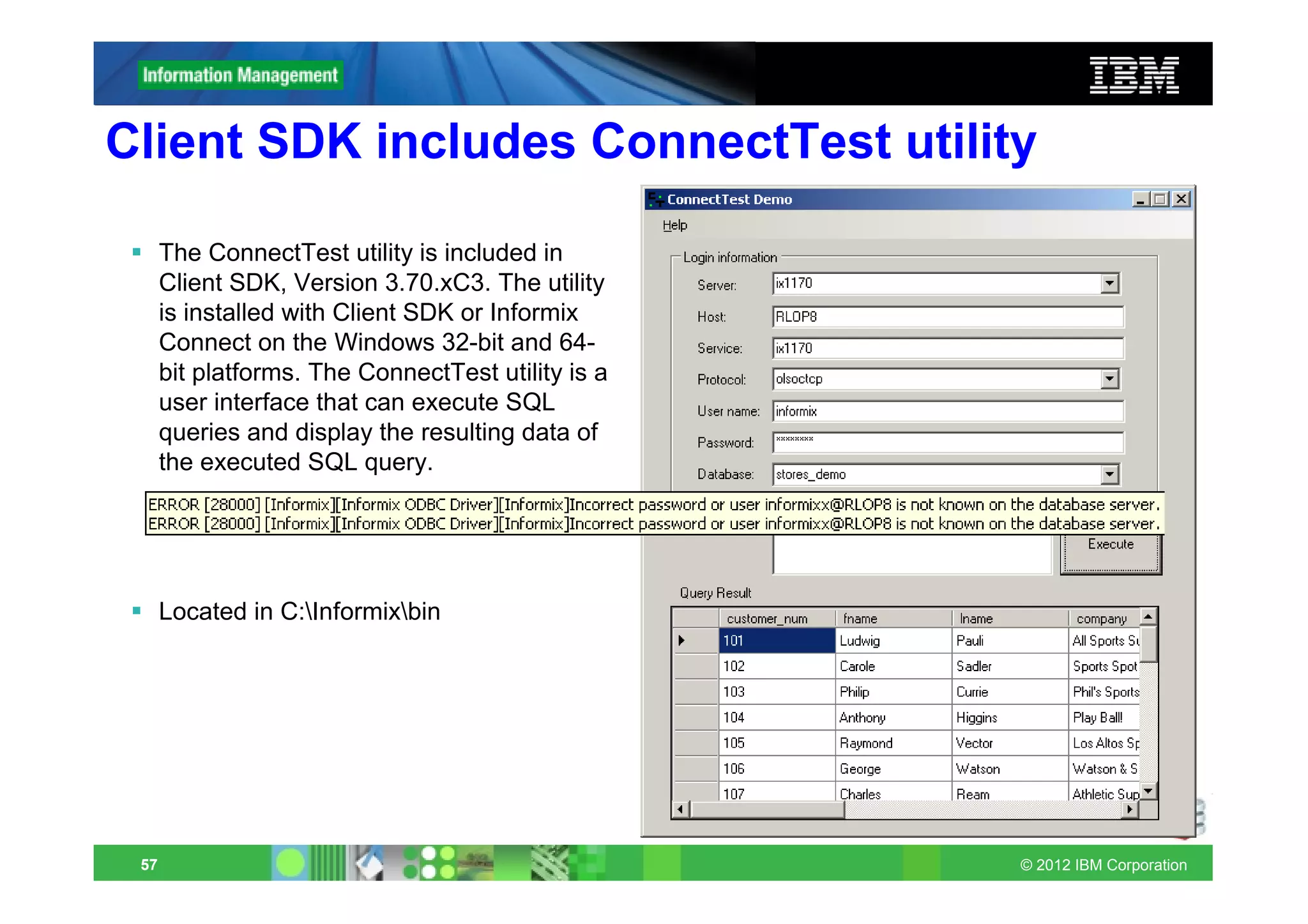 Client SDK includes ConnectTest utility

      The ConnectTest utility is included in
      Client SDK, Version 3.70.xC3. The utility
      is installed with Client SDK or Informix
      Connect on the Windows 32-bit and 64-
      bit platforms. The ConnectTest utility is a
      user interface that can execute SQL
      queries and display the resulting data of
      the executed SQL query.




      Located in C:Informixbin




 57                                                 © 2012 IBM Corporation
 