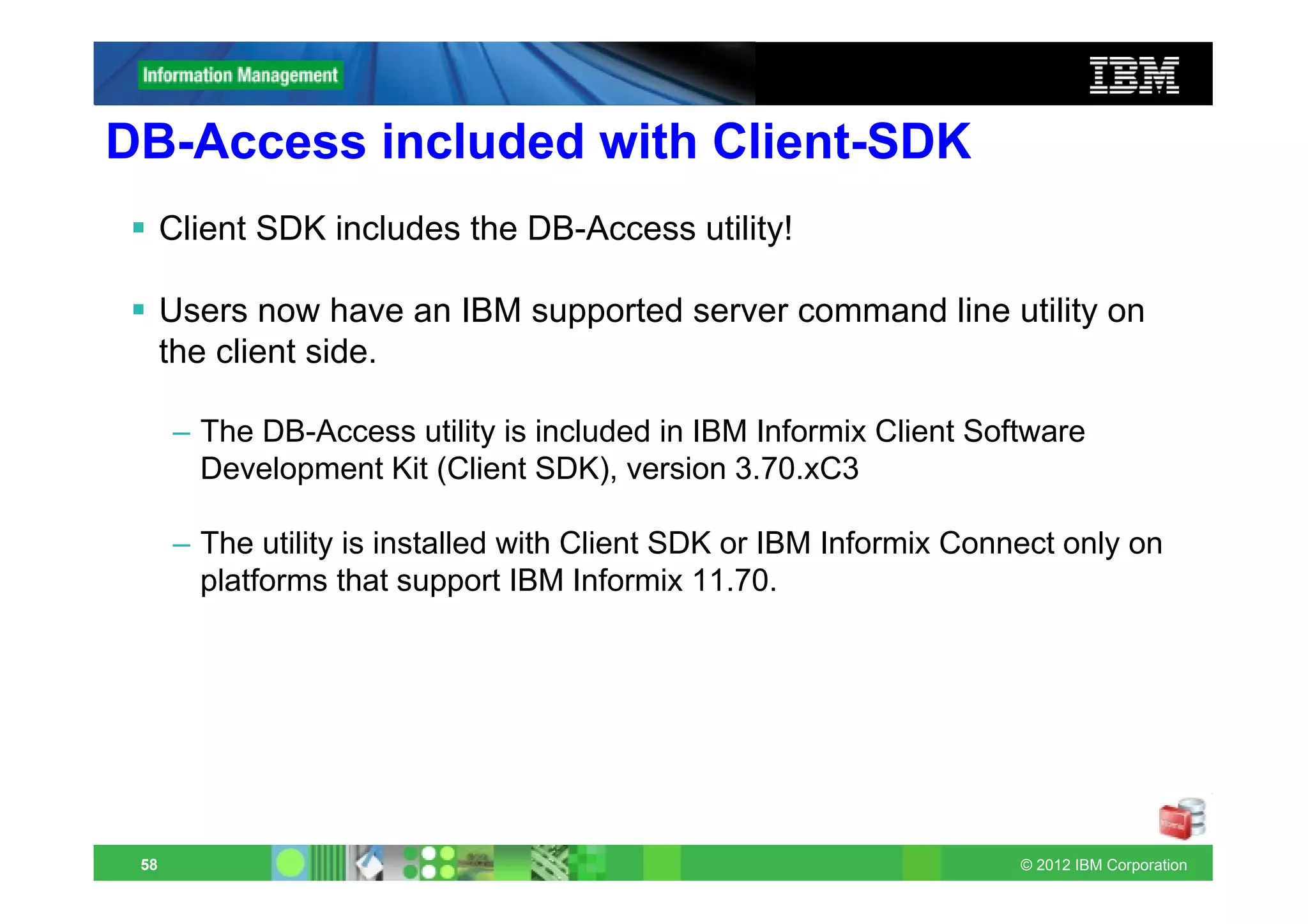 DB-Access included with Client-SDK
      Client SDK includes the DB-Access utility!

      Users now have an IBM supported server command line utility on
      the client side.

      – The DB-Access utility is included in IBM Informix Client Software
        Development Kit (Client SDK), version 3.70.xC3

      – The utility is installed with Client SDK or IBM Informix Connect only on
        platforms that support IBM Informix 11.70.




 58                                                                  © 2012 IBM Corporation
 