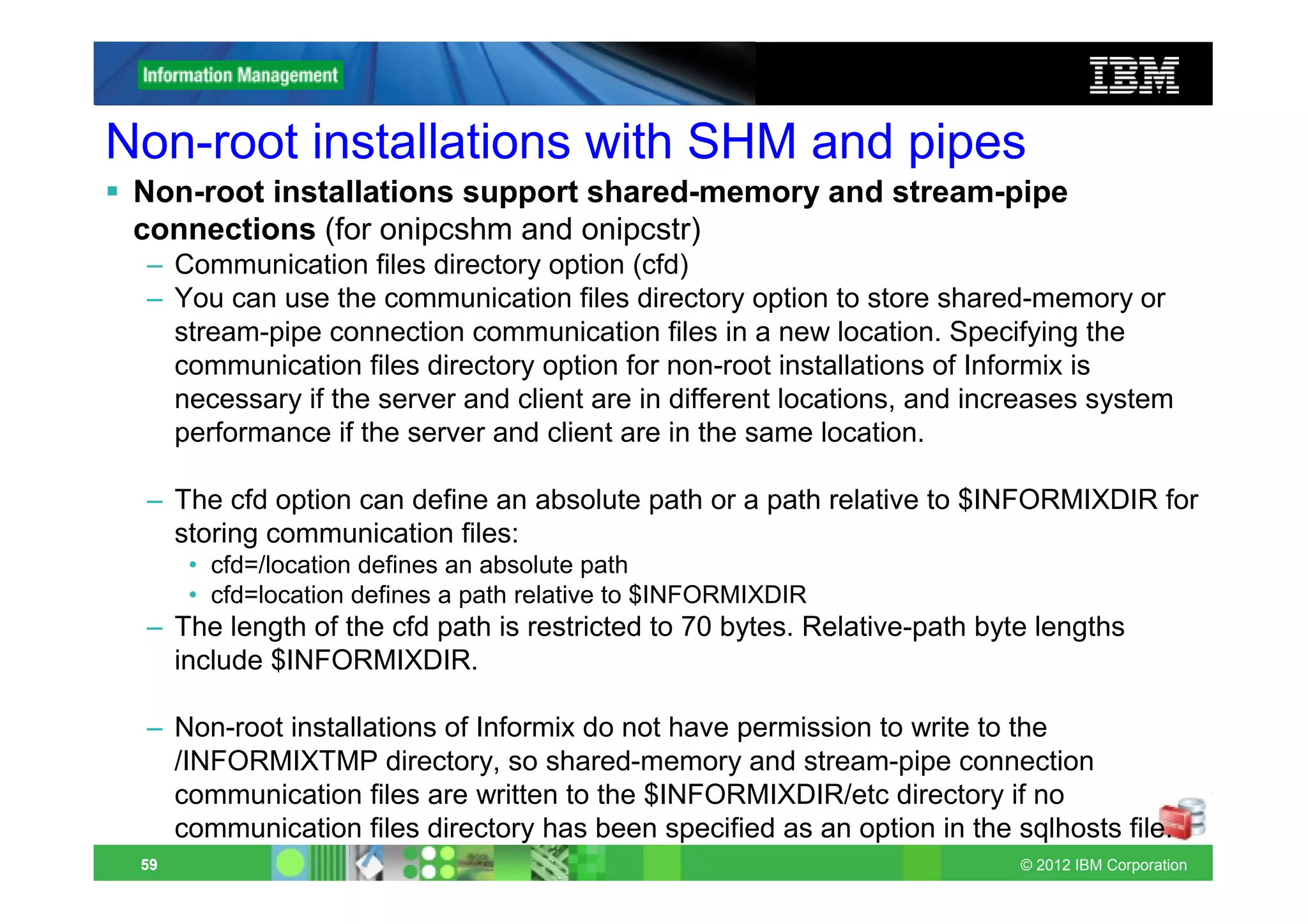 Non-root installations with SHM and pipes
 Non-root installations support shared-memory and stream-pipe
 connections (for onipcshm and onipcstr)
 – Communication files directory option (cfd)
 – You can use the communication files directory option to store shared-memory or
   stream-pipe connection communication files in a new location. Specifying the
   communication files directory option for non-root installations of Informix is
   necessary if the server and client are in different locations, and increases system
   performance if the server and client are in the same location.

 – The cfd option can define an absolute path or a path relative to $INFORMIXDIR for
   storing communication files:
      • cfd=/location defines an absolute path
      • cfd=location defines a path relative to $INFORMIXDIR
 – The length of the cfd path is restricted to 70 bytes. Relative-path byte lengths
   include $INFORMIXDIR.

 – Non-root installations of Informix do not have permission to write to the
   /INFORMIXTMP directory, so shared-memory and stream-pipe connection
   communication files are written to the $INFORMIXDIR/etc directory if no
   communication files directory has been specified as an option in the sqlhosts file.
 59                                                                       © 2012 IBM Corporation
 
