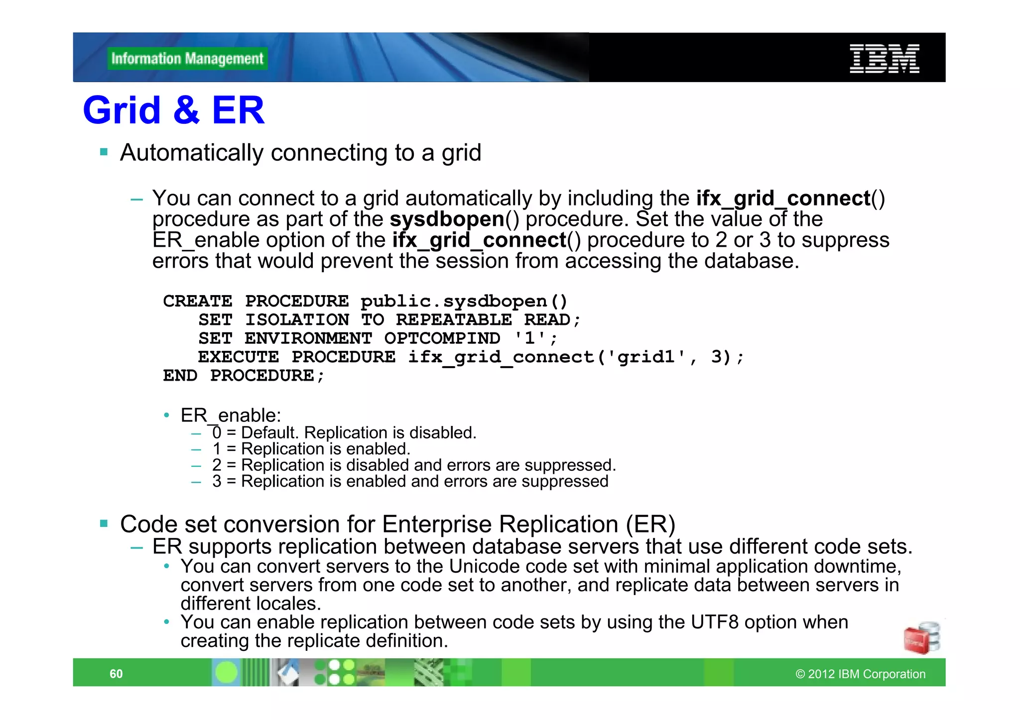 Grid & ER
  Automatically connecting to a grid
      – You can connect to a grid automatically by including the ifx_grid_connect()
        procedure as part of the sysdbopen() procedure. Set the value of the
        ER_enable option of the ifx_grid_connect() procedure to 2 or 3 to suppress
        errors that would prevent the session from accessing the database.
         CREATE PROCEDURE public.sysdbopen()
            SET ISOLATION TO REPEATABLE READ;
            SET ENVIRONMENT OPTCOMPIND '1';
            EXECUTE PROCEDURE ifx_grid_connect('grid1', 3);
         END PROCEDURE;

         • ER_enable:
            –   0 = Default. Replication is disabled.
            –   1 = Replication is enabled.
            –   2 = Replication is disabled and errors are suppressed.
            –   3 = Replication is enabled and errors are suppressed

  Code set conversion for Enterprise Replication (ER)
      – ER supports replication between database servers that use different code sets.
         • You can convert servers to the Unicode code set with minimal application downtime,
           convert servers from one code set to another, and replicate data between servers in
           different locales.
         • You can enable replication between code sets by using the UTF8 option when
           creating the replicate definition.
 60                                                                              © 2012 IBM Corporation
 