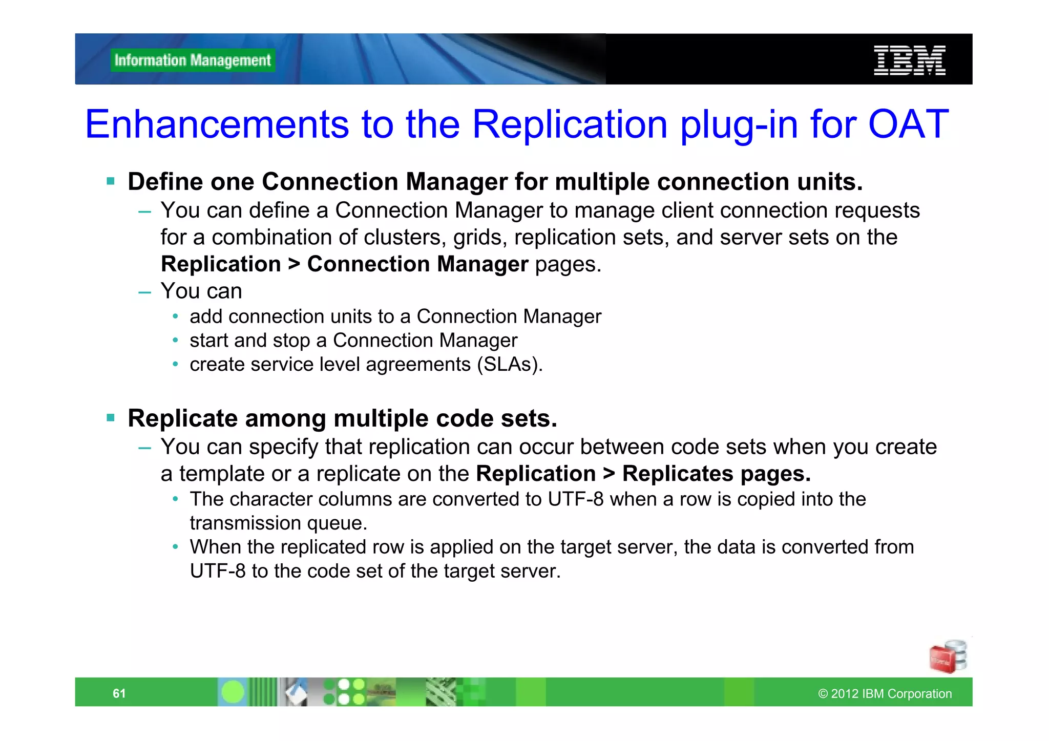 Enhancements to the Replication plug-in for OAT
      Define one Connection Manager for multiple connection units.
      – You can define a Connection Manager to manage client connection requests
        for a combination of clusters, grids, replication sets, and server sets on the
        Replication > Connection Manager pages.
      – You can
         • add connection units to a Connection Manager
         • start and stop a Connection Manager
         • create service level agreements (SLAs).

      Replicate among multiple code sets.
      – You can specify that replication can occur between code sets when you create
        a template or a replicate on the Replication > Replicates pages.
         • The character columns are converted to UTF-8 when a row is copied into the
           transmission queue.
         • When the replicated row is applied on the target server, the data is converted from
           UTF-8 to the code set of the target server.




 61                                                                                © 2012 IBM Corporation
 