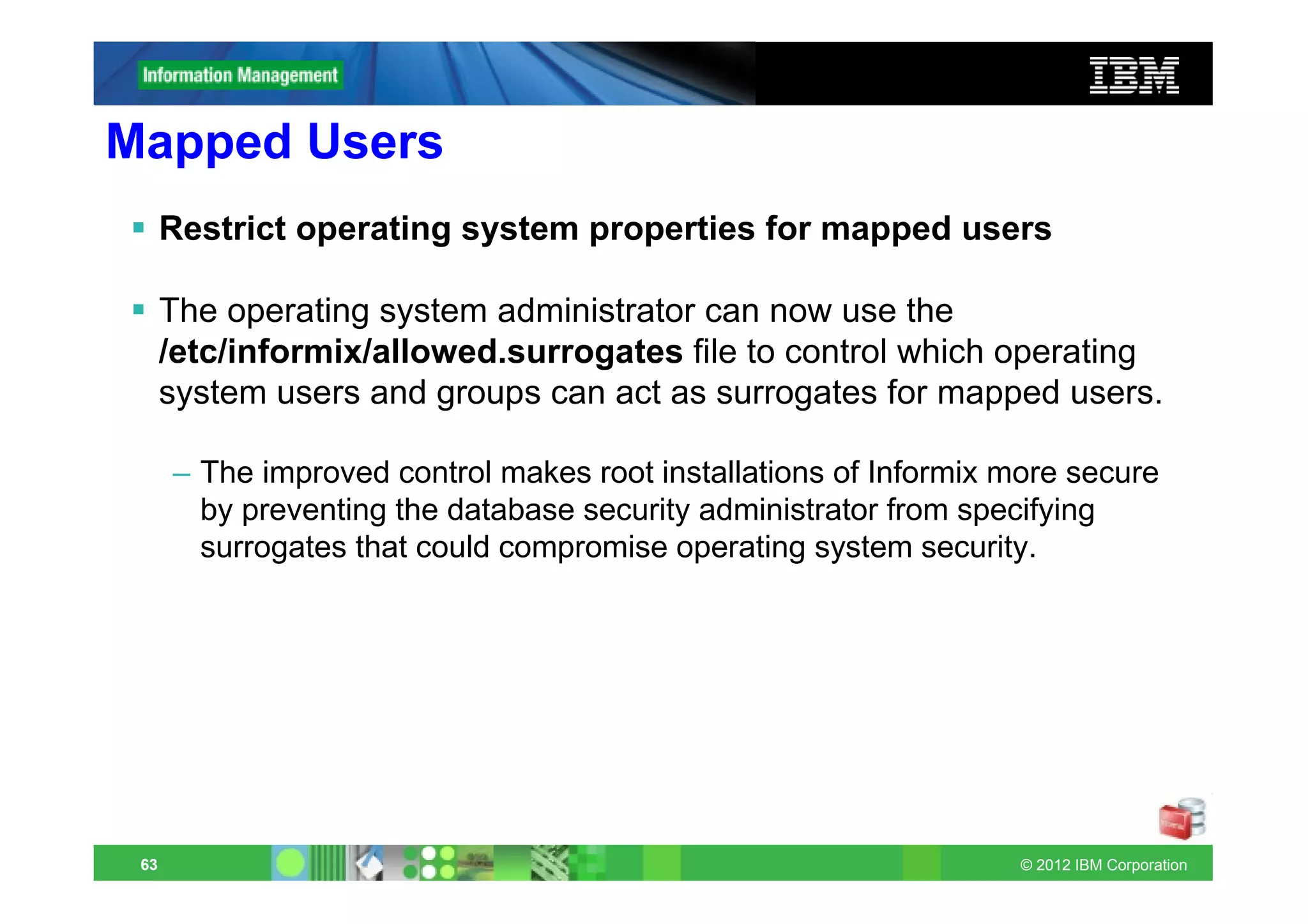 Mapped Users
      Restrict operating system properties for mapped users

      The operating system administrator can now use the
      /etc/informix/allowed.surrogates file to control which operating
      system users and groups can act as surrogates for mapped users.

      – The improved control makes root installations of Informix more secure
        by preventing the database security administrator from specifying
        surrogates that could compromise operating system security.




 63                                                                © 2012 IBM Corporation
 
