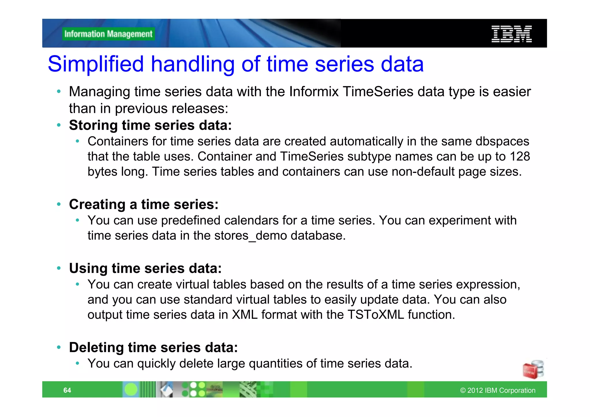 Simplified handling of time series data
• Managing time series data with the Informix TimeSeries data type is easier
  than in previous releases:
• Storing time series data:
      • Containers for time series data are created automatically in the same dbspaces
        that the table uses. Container and TimeSeries subtype names can be up to 128
        bytes long. Time series tables and containers can use non-default page sizes.

• Creating a time series:
      • You can use predefined calendars for a time series. You can experiment with
        time series data in the stores_demo database.

• Using time series data:
      • You can create virtual tables based on the results of a time series expression,
        and you can use standard virtual tables to easily update data. You can also
        output time series data in XML format with the TSToXML function.

• Deleting time series data:
      • You can quickly delete large quantities of time series data.
 64                                                                         © 2012 IBM Corporation
 
