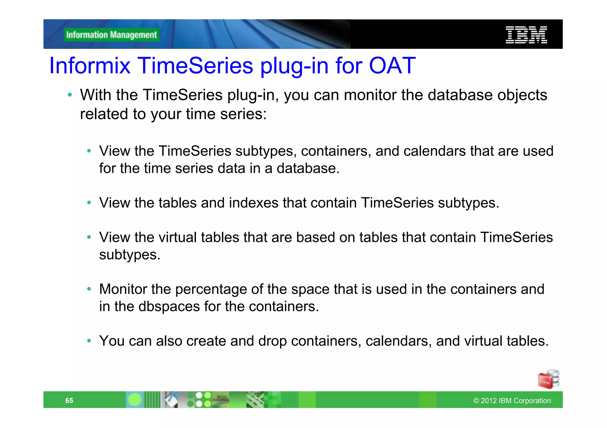 Informix TimeSeries plug-in for OAT
 • With the TimeSeries plug-in, you can monitor the database objects
   related to your time series:

      • View the TimeSeries subtypes, containers, and calendars that are used
        for the time series data in a database.

      • View the tables and indexes that contain TimeSeries subtypes.

      • View the virtual tables that are based on tables that contain TimeSeries
        subtypes.

      • Monitor the percentage of the space that is used in the containers and
        in the dbspaces for the containers.

      • You can also create and drop containers, calendars, and virtual tables.


 65                                                                © 2012 IBM Corporation
 