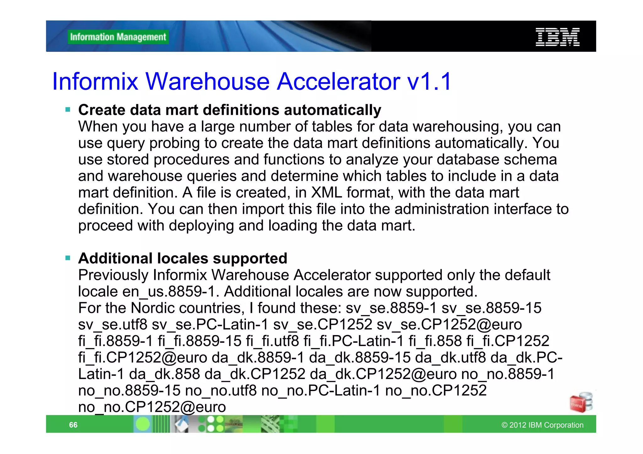 Informix Warehouse Accelerator v1.1
      Create data mart definitions automatically
      When you have a large number of tables for data warehousing, you can
      use query probing to create the data mart definitions automatically. You
      use stored procedures and functions to analyze your database schema
      and warehouse queries and determine which tables to include in a data
      mart definition. A file is created, in XML format, with the data mart
      definition. You can then import this file into the administration interface to
      proceed with deploying and loading the data mart.

      Additional locales supported
      Previously Informix Warehouse Accelerator supported only the default
      locale en_us.8859-1. Additional locales are now supported.
      For the Nordic countries, I found these: sv_se.8859-1 sv_se.8859-15
      sv_se.utf8 sv_se.PC-Latin-1 sv_se.CP1252 sv_se.CP1252@euro
      fi_fi.8859-1 fi_fi.8859-15 fi_fi.utf8 fi_fi.PC-Latin-1 fi_fi.858 fi_fi.CP1252
      fi_fi.CP1252@euro da_dk.8859-1 da_dk.8859-15 da_dk.utf8 da_dk.PC-
      Latin-1 da_dk.858 da_dk.CP1252 da_dk.CP1252@euro no_no.8859-1
      no_no.8859-15 no_no.utf8 no_no.PC-Latin-1 no_no.CP1252
      no_no.CP1252@euro
 66                                                                      © 2012 IBM Corporation
 