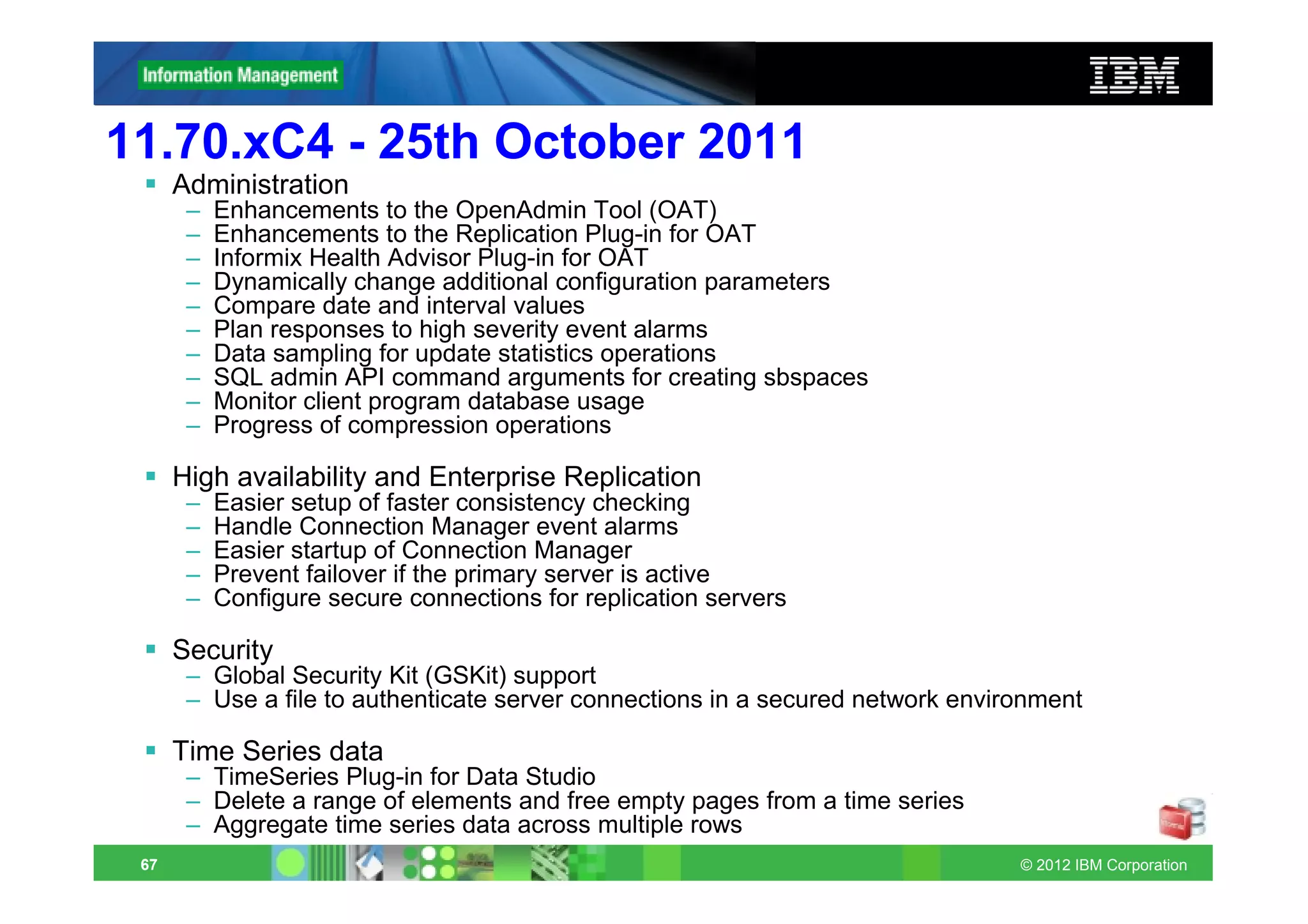 11.70.xC4 - 25th October 2011
      Administration
       –   Enhancements to the OpenAdmin Tool (OAT)
       –   Enhancements to the Replication Plug-in for OAT
       –   Informix Health Advisor Plug-in for OAT
       –   Dynamically change additional configuration parameters
       –   Compare date and interval values
       –   Plan responses to high severity event alarms
       –   Data sampling for update statistics operations
       –   SQL admin API command arguments for creating sbspaces
       –   Monitor client program database usage
       –   Progress of compression operations

      High availability and Enterprise Replication
       –   Easier setup of faster consistency checking
       –   Handle Connection Manager event alarms
       –   Easier startup of Connection Manager
       –   Prevent failover if the primary server is active
       –   Configure secure connections for replication servers

      Security
       – Global Security Kit (GSKit) support
       – Use a file to authenticate server connections in a secured network environment

      Time Series data
       – TimeSeries Plug-in for Data Studio
       – Delete a range of elements and free empty pages from a time series
       – Aggregate time series data across multiple rows
 67                                                                              © 2012 IBM Corporation
 