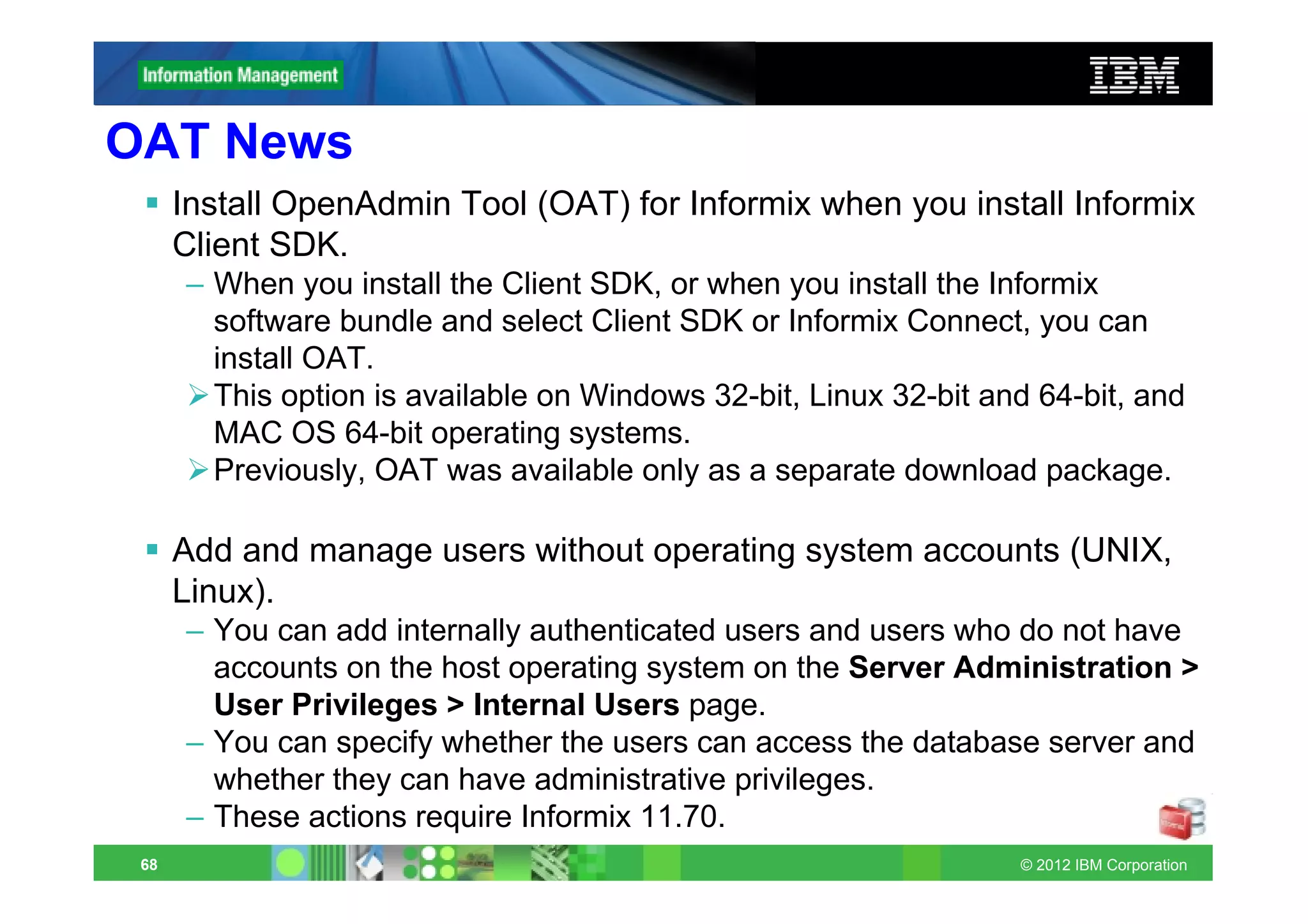 OAT News
      Install OpenAdmin Tool (OAT) for Informix when you install Informix
      Client SDK.
      – When you install the Client SDK, or when you install the Informix
        software bundle and select Client SDK or Informix Connect, you can
        install OAT.
        This option is available on Windows 32-bit, Linux 32-bit and 64-bit, and
        MAC OS 64-bit operating systems.
        Previously, OAT was available only as a separate download package.

      Add and manage users without operating system accounts (UNIX,
      Linux).
      – You can add internally authenticated users and users who do not have
        accounts on the host operating system on the Server Administration >
        User Privileges > Internal Users page.
      – You can specify whether the users can access the database server and
        whether they can have administrative privileges.
      – These actions require Informix 11.70.
 68                                                                © 2012 IBM Corporation
 