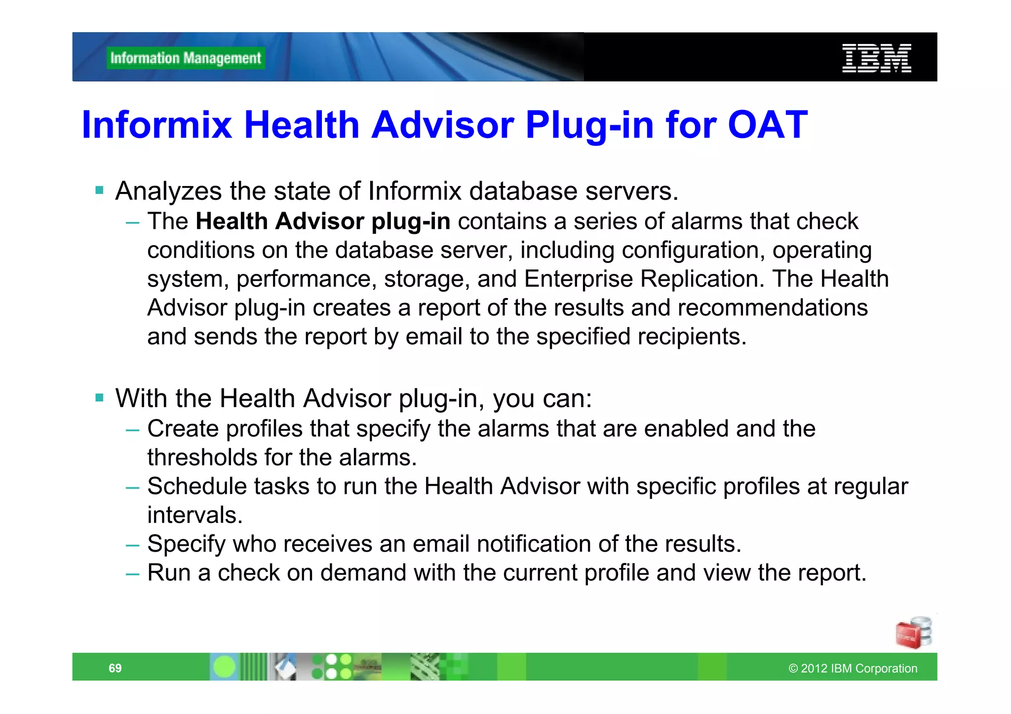 Informix Health Advisor Plug-in for OAT
 Analyzes the state of Informix database servers.
      – The Health Advisor plug-in contains a series of alarms that check
        conditions on the database server, including configuration, operating
        system, performance, storage, and Enterprise Replication. The Health
        Advisor plug-in creates a report of the results and recommendations
        and sends the report by email to the specified recipients.

 With the Health Advisor plug-in, you can:
      – Create profiles that specify the alarms that are enabled and the
        thresholds for the alarms.
      – Schedule tasks to run the Health Advisor with specific profiles at regular
        intervals.
      – Specify who receives an email notification of the results.
      – Run a check on demand with the current profile and view the report.


 69                                                                   © 2012 IBM Corporation
 