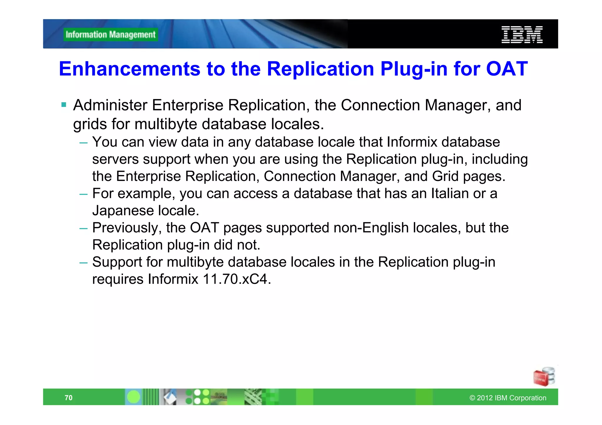 Enhancements to the Replication Plug-in for OAT
     Administer Enterprise Replication, the Connection Manager, and
     grids for multibyte database locales.
     – You can view data in any database locale that Informix database
       servers support when you are using the Replication plug-in, including
       the Enterprise Replication, Connection Manager, and Grid pages.
     – For example, you can access a database that has an Italian or a
       Japanese locale.
     – Previously, the OAT pages supported non-English locales, but the
       Replication plug-in did not.
     – Support for multibyte database locales in the Replication plug-in
       requires Informix 11.70.xC4.




70                                                                © 2012 IBM Corporation
 