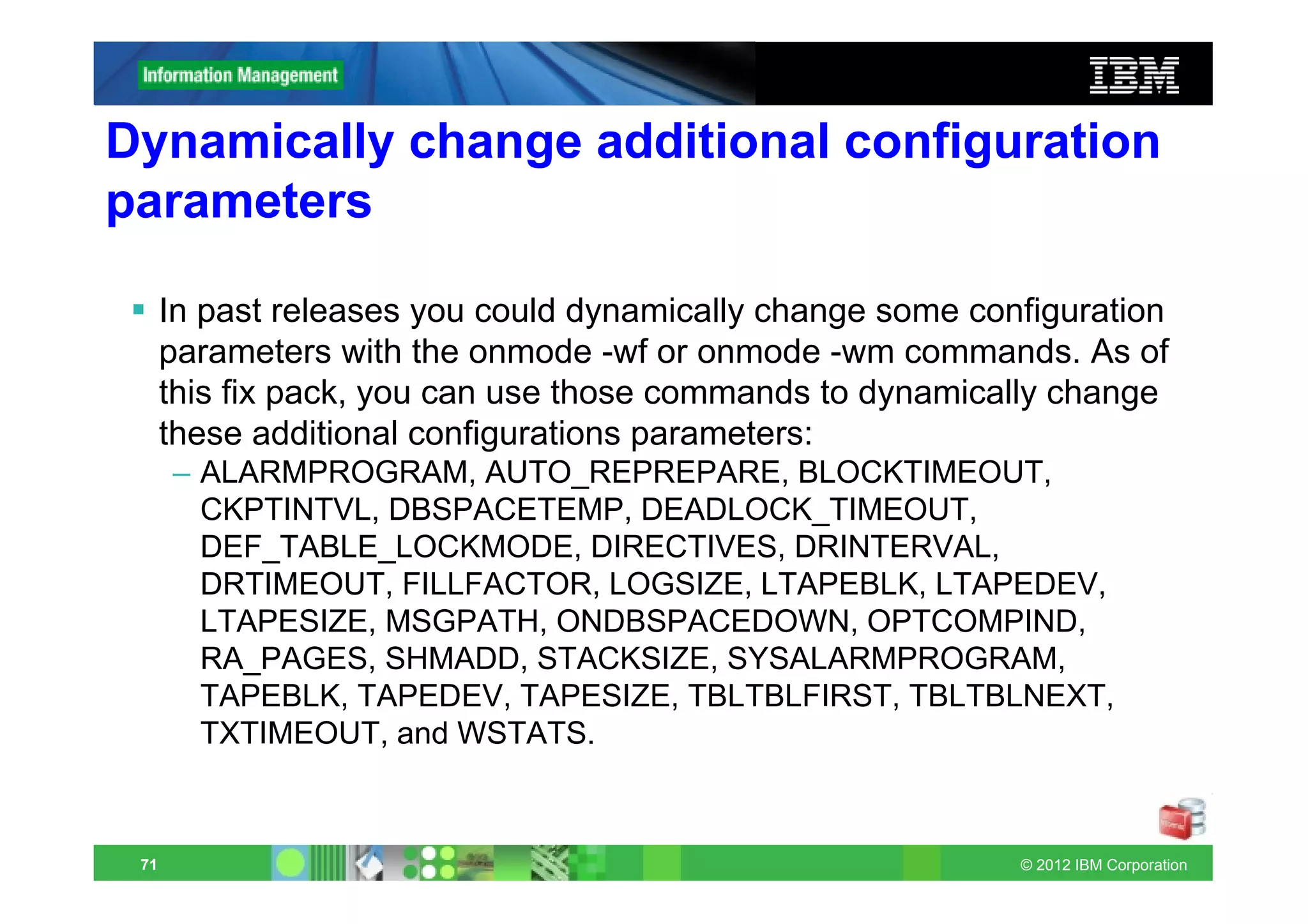 Dynamically change additional configuration
parameters

      In past releases you could dynamically change some configuration
      parameters with the onmode -wf or onmode -wm commands. As of
      this fix pack, you can use those commands to dynamically change
      these additional configurations parameters:
      – ALARMPROGRAM, AUTO_REPREPARE, BLOCKTIMEOUT,
        CKPTINTVL, DBSPACETEMP, DEADLOCK_TIMEOUT,
        DEF_TABLE_LOCKMODE, DIRECTIVES, DRINTERVAL,
        DRTIMEOUT, FILLFACTOR, LOGSIZE, LTAPEBLK, LTAPEDEV,
        LTAPESIZE, MSGPATH, ONDBSPACEDOWN, OPTCOMPIND,
        RA_PAGES, SHMADD, STACKSIZE, SYSALARMPROGRAM,
        TAPEBLK, TAPEDEV, TAPESIZE, TBLTBLFIRST, TBLTBLNEXT,
        TXTIMEOUT, and WSTATS.



 71                                                         © 2012 IBM Corporation
 