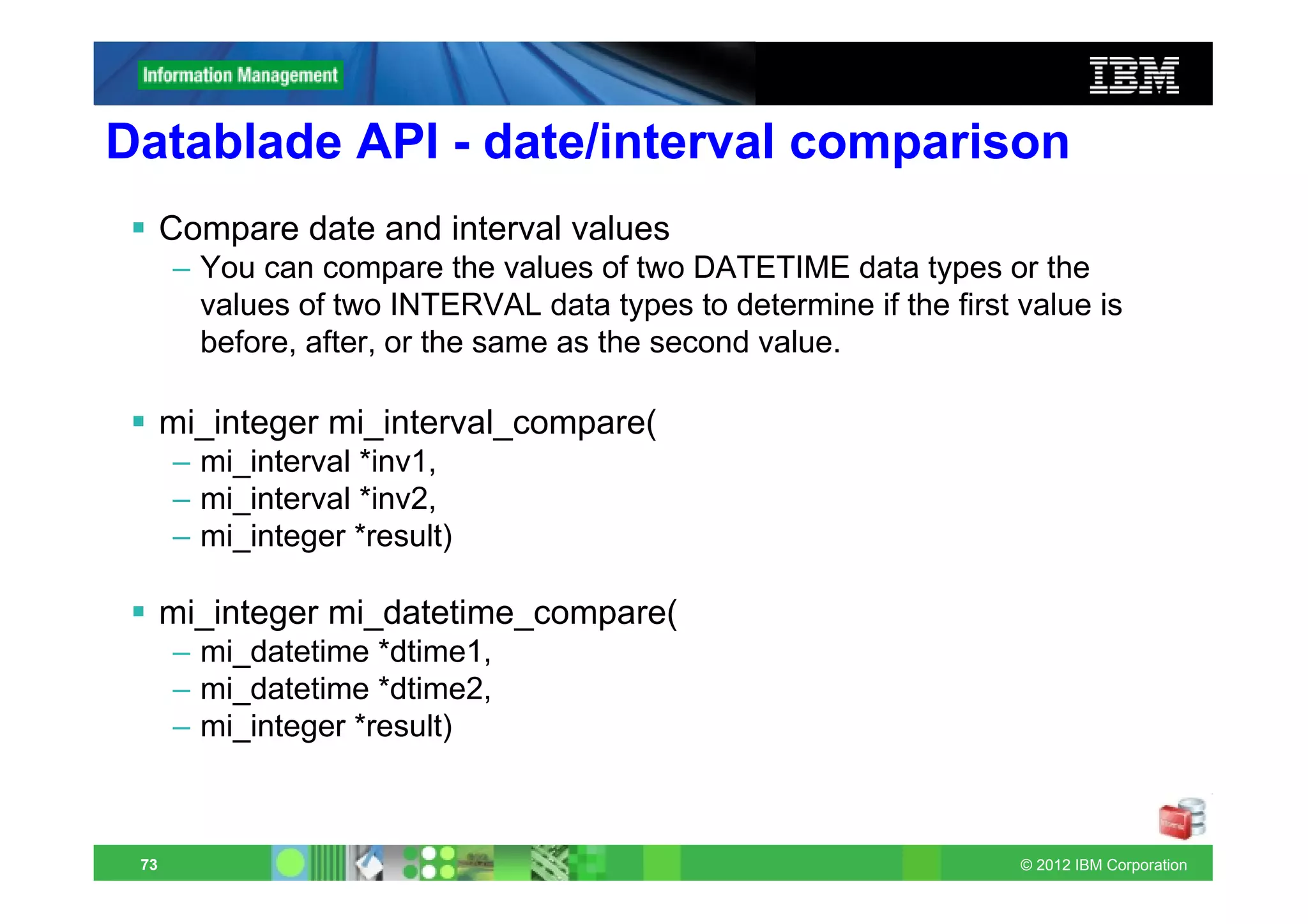 Datablade API - date/interval comparison
      Compare date and interval values
      – You can compare the values of two DATETIME data types or the
        values of two INTERVAL data types to determine if the first value is
        before, after, or the same as the second value.

      mi_integer mi_interval_compare(
      – mi_interval *inv1,
      – mi_interval *inv2,
      – mi_integer *result)

      mi_integer mi_datetime_compare(
      – mi_datetime *dtime1,
      – mi_datetime *dtime2,
      – mi_integer *result)



 73                                                                 © 2012 IBM Corporation
 