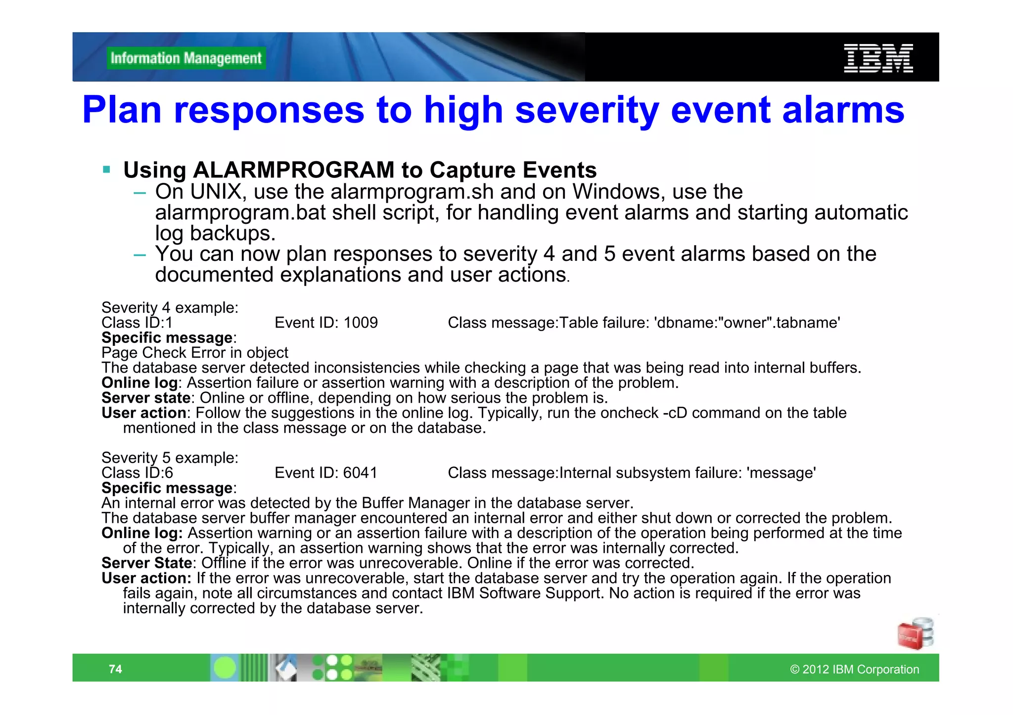 Plan responses to high severity event alarms
       Using ALARMPROGRAM to Capture Events
       – On UNIX, use the alarmprogram.sh and on Windows, use the
         alarmprogram.bat shell script, for handling event alarms and starting automatic
         log backups.
       – You can now plan responses to severity 4 and 5 event alarms based on the
         documented explanations and user actions.
 Severity 4 example:
 Class ID:1               Event ID: 1009            Class message:Table failure: 'dbname:"owner".tabname'
 Specific message:
 Page Check Error in object
 The database server detected inconsistencies while checking a page that was being read into internal buffers.
 Online log: Assertion failure or assertion warning with a description of the problem.
 Server state: Online or offline, depending on how serious the problem is.
 User action: Follow the suggestions in the online log. Typically, run the oncheck -cD command on the table
    mentioned in the class message or on the database.
 Severity 5 example:
 Class ID:6                  Event ID: 6041         Class message:Internal subsystem failure: 'message'
 Specific message:
 An internal error was detected by the Buffer Manager in the database server.
 The database server buffer manager encountered an internal error and either shut down or corrected the problem.
 Online log: Assertion warning or an assertion failure with a description of the operation being performed at the time
    of the error. Typically, an assertion warning shows that the error was internally corrected.
 Server State: Offline if the error was unrecoverable. Online if the error was corrected.
 User action: If the error was unrecoverable, start the database server and try the operation again. If the operation
    fails again, note all circumstances and contact IBM Software Support. No action is required if the error was
    internally corrected by the database server.


  74                                                                                                 © 2012 IBM Corporation
 
