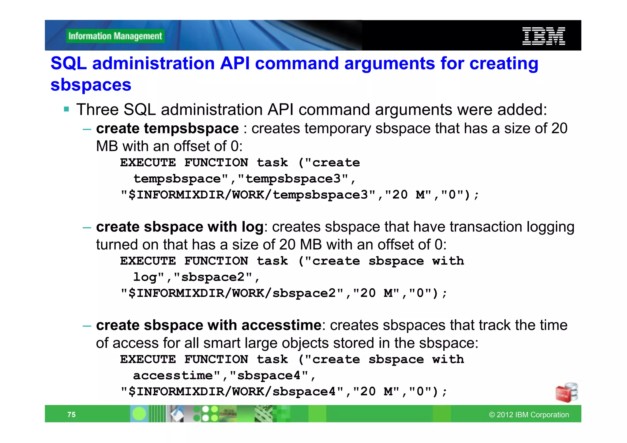SQL administration API command arguments for creating
sbspaces
      Three SQL administration API command arguments were added:
      – create tempsbspace : creates temporary sbspace that has a size of 20
        MB with an offset of 0:
           EXECUTE FUNCTION task ("create
             tempsbspace","tempsbspace3",
           "$INFORMIXDIR/WORK/tempsbspace3","20 M","0");

      – create sbspace with log: creates sbspace that have transaction logging
        turned on that has a size of 20 MB with an offset of 0:
           EXECUTE FUNCTION task ("create sbspace with
             log","sbspace2",
           "$INFORMIXDIR/WORK/sbspace2","20 M","0");

      – create sbspace with accesstime: creates sbspaces that track the time
        of access for all smart large objects stored in the sbspace:
           EXECUTE FUNCTION task ("create sbspace with
             accesstime","sbspace4",
           "$INFORMIXDIR/WORK/sbspace4","20 M","0");
 75                                                              © 2012 IBM Corporation
 