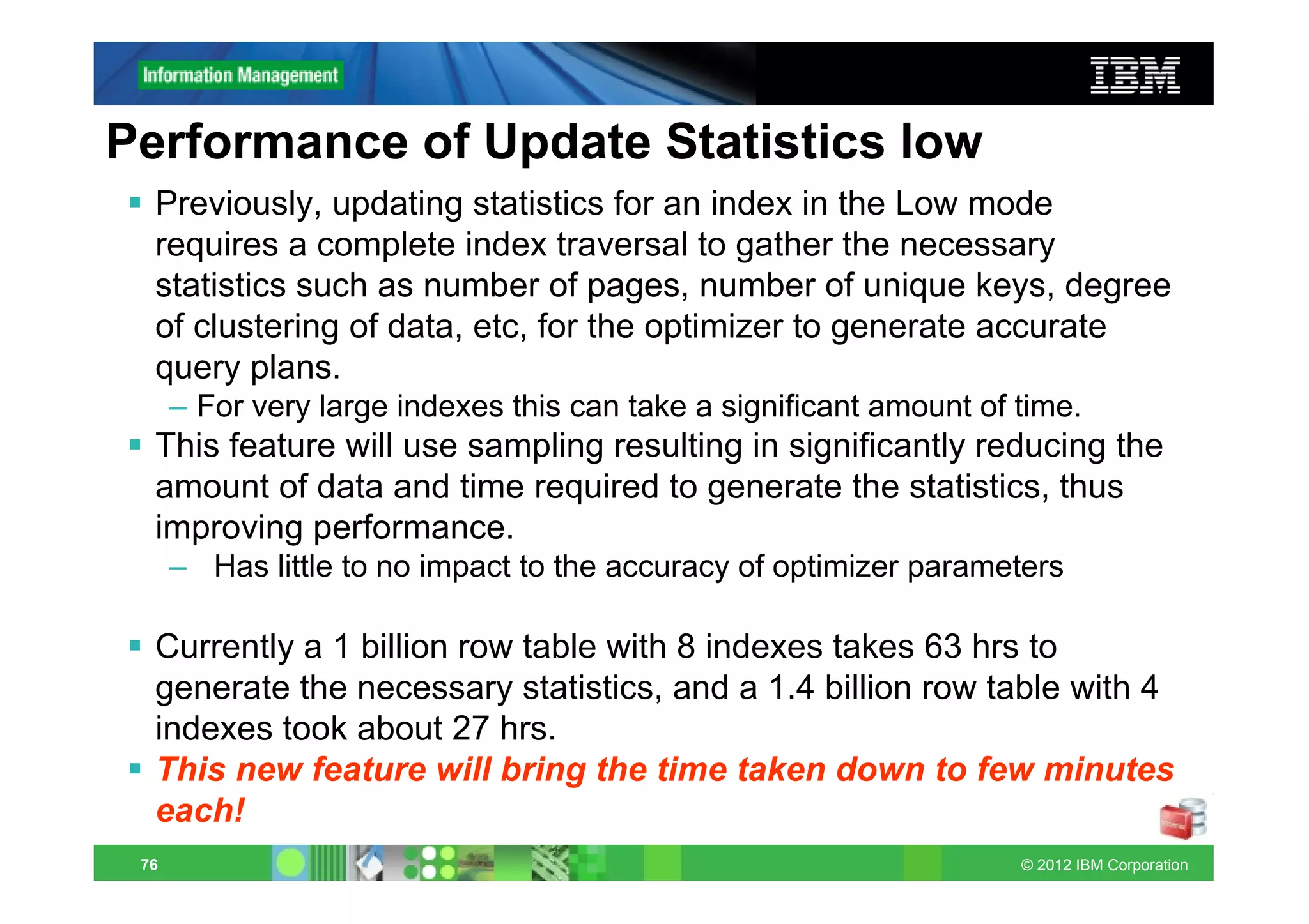Performance of Update Statistics low
  Previously, updating statistics for an index in the Low mode
  requires a complete index traversal to gather the necessary
  statistics such as number of pages, number of unique keys, degree
  of clustering of data, etc, for the optimizer to generate accurate
  query plans.
      – For very large indexes this can take a significant amount of time.
  This feature will use sampling resulting in significantly reducing the
  amount of data and time required to generate the statistics, thus
  improving performance.
      – Has little to no impact to the accuracy of optimizer parameters

  Currently a 1 billion row table with 8 indexes takes 63 hrs to
  generate the necessary statistics, and a 1.4 billion row table with 4
  indexes took about 27 hrs.
  This new feature will bring the time taken down to few minutes
  each!
 76                                                                  © 2012 IBM Corporation
 