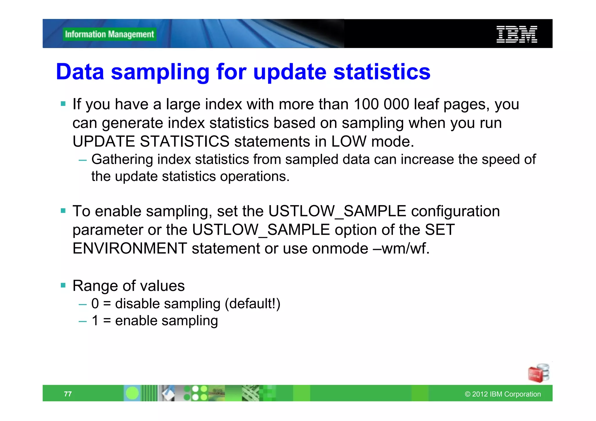 Data sampling for update statistics
     If you have a large index with more than 100 000 leaf pages, you
     can generate index statistics based on sampling when you run
     UPDATE STATISTICS statements in LOW mode.
     – Gathering index statistics from sampled data can increase the speed of
       the update statistics operations.

     To enable sampling, set the USTLOW_SAMPLE configuration
     parameter or the USTLOW_SAMPLE option of the SET
     ENVIRONMENT statement or use onmode –wm/wf.

     Range of values
     – 0 = disable sampling (default!)
     – 1 = enable sampling




77                                                               © 2012 IBM Corporation
 