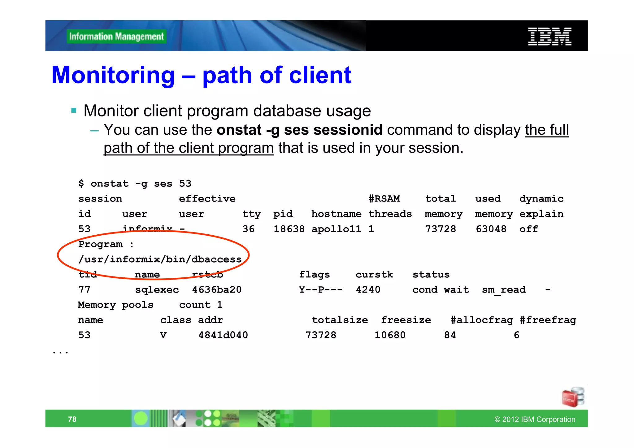 Monitoring – path of client
       Monitor client program database usage
        – You can use the onstat -g ses sessionid command to display the full
          path of the client program that is used in your session.

       $ onstat -g ses 53
       session         effective                      #RSAM     total    used   dynamic
       id     user     user      tty   pid   hostname threads   memory   memory explain
       53     informix -         36    18638 apollo11 1         73728    63048 off
       Program :
       /usr/informix/bin/dbaccess
       tid      name     rstcb            flags     curstk   status
       77       sqlexec 4636ba20          Y--P---   4240     cond wait    sm_read        -
       Memory pools    count 1
       name         class addr              totalsize freesize     #allocfrag #freefrag
       53           V     4841d040         73728     10680        84         6
...




  78                                                                        © 2012 IBM Corporation
 
