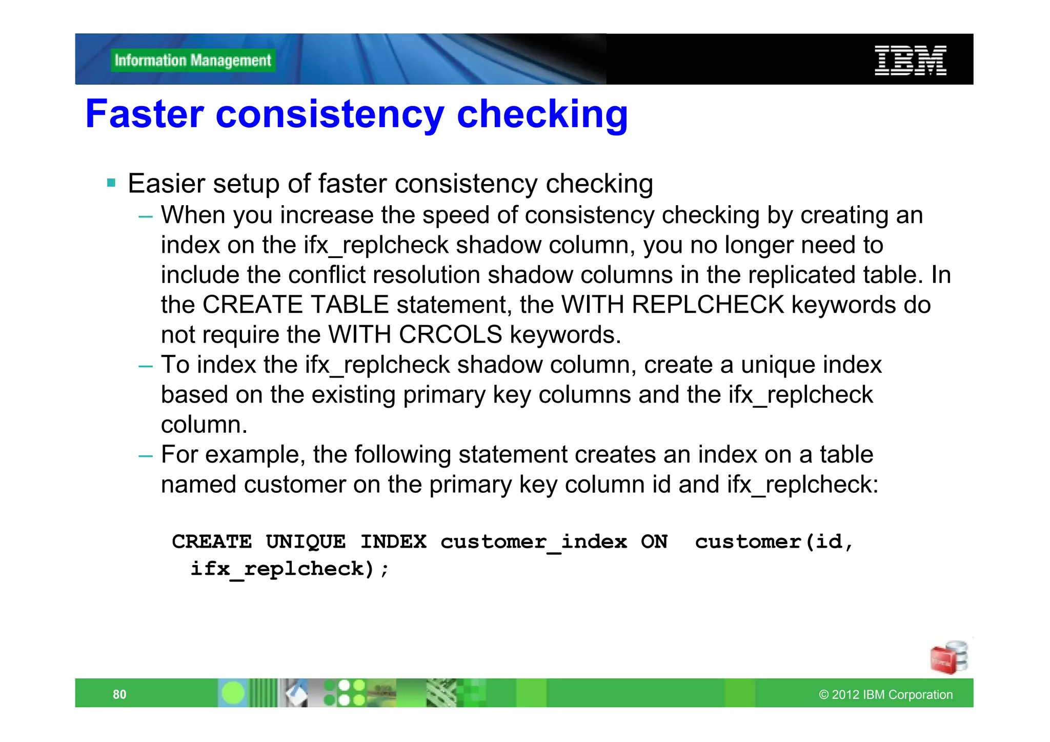 Faster consistency checking
      Easier setup of faster consistency checking
      – When you increase the speed of consistency checking by creating an
        index on the ifx_replcheck shadow column, you no longer need to
        include the conflict resolution shadow columns in the replicated table. In
        the CREATE TABLE statement, the WITH REPLCHECK keywords do
        not require the WITH CRCOLS keywords.
      – To index the ifx_replcheck shadow column, create a unique index
        based on the existing primary key columns and the ifx_replcheck
        column.
      – For example, the following statement creates an index on a table
        named customer on the primary key column id and ifx_replcheck:

         CREATE UNIQUE INDEX customer_index ON           customer(id,
          ifx_replcheck);




 80                                                                  © 2012 IBM Corporation
 