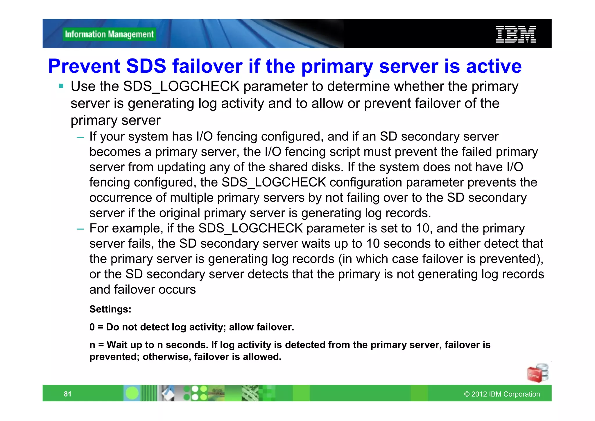 Prevent SDS failover if the primary server is active
  Use the SDS_LOGCHECK parameter to determine whether the primary
  server is generating log activity and to allow or prevent failover of the
  primary server
      – If your system has I/O fencing configured, and if an SD secondary server
        becomes a primary server, the I/O fencing script must prevent the failed primary
        server from updating any of the shared disks. If the system does not have I/O
        fencing configured, the SDS_LOGCHECK configuration parameter prevents the
        occurrence of multiple primary servers by not failing over to the SD secondary
        server if the original primary server is generating log records.
      – For example, if the SDS_LOGCHECK parameter is set to 10, and the primary
        server fails, the SD secondary server waits up to 10 seconds to either detect that
        the primary server is generating log records (in which case failover is prevented),
        or the SD secondary server detects that the primary is not generating log records
        and failover occurs
        Settings:
        0 = Do not detect log activity; allow failover.
        n = Wait up to n seconds. If log activity is detected from the primary server, failover is
        prevented; otherwise, failover is allowed.


 81                                                                                         © 2012 IBM Corporation
 