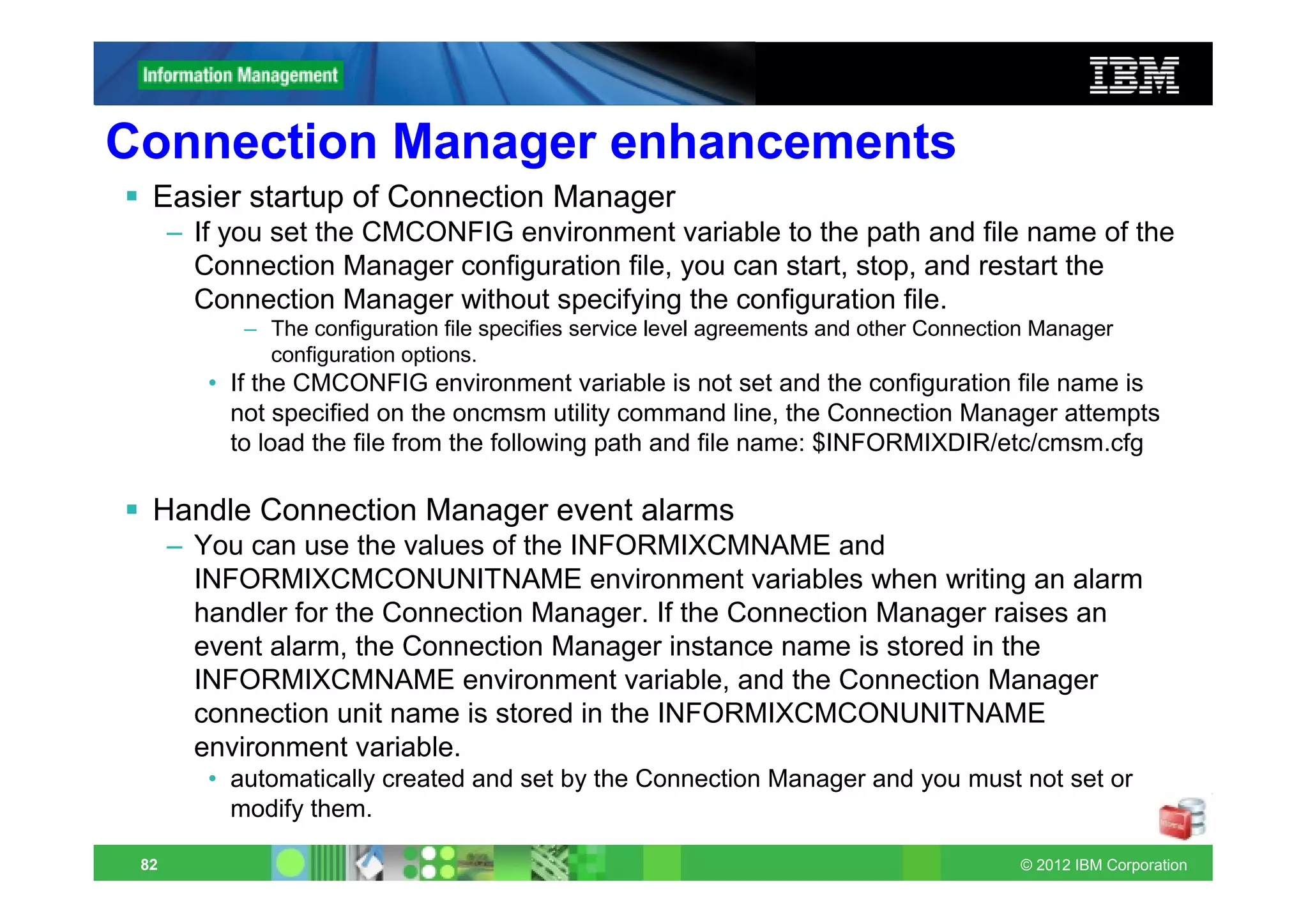 Connection Manager enhancements
  Easier startup of Connection Manager
      – If you set the CMCONFIG environment variable to the path and file name of the
        Connection Manager configuration file, you can start, stop, and restart the
        Connection Manager without specifying the configuration file.
            – The configuration file specifies service level agreements and other Connection Manager
              configuration options.
         • If the CMCONFIG environment variable is not set and the configuration file name is
           not specified on the oncmsm utility command line, the Connection Manager attempts
           to load the file from the following path and file name: $INFORMIXDIR/etc/cmsm.cfg

  Handle Connection Manager event alarms
      – You can use the values of the INFORMIXCMNAME and
        INFORMIXCMCONUNITNAME environment variables when writing an alarm
        handler for the Connection Manager. If the Connection Manager raises an
        event alarm, the Connection Manager instance name is stored in the
        INFORMIXCMNAME environment variable, and the Connection Manager
        connection unit name is stored in the INFORMIXCMCONUNITNAME
        environment variable.
         • automatically created and set by the Connection Manager and you must not set or
           modify them.

 82                                                                                       © 2012 IBM Corporation
 