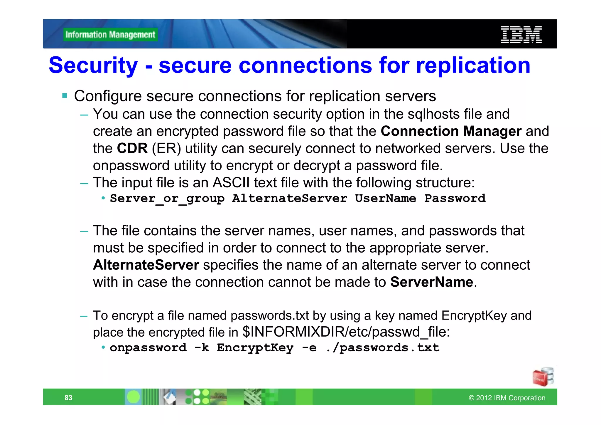 Security - secure connections for replication
      Configure secure connections for replication servers
      – You can use the connection security option in the sqlhosts file and
        create an encrypted password file so that the Connection Manager and
        the CDR (ER) utility can securely connect to networked servers. Use the
        onpassword utility to encrypt or decrypt a password file.
      – The input file is an ASCII text file with the following structure:
         • Server_or_group AlternateServer UserName Password

      – The file contains the server names, user names, and passwords that
        must be specified in order to connect to the appropriate server.
        AlternateServer specifies the name of an alternate server to connect
        with in case the connection cannot be made to ServerName.

      – To encrypt a file named passwords.txt by using a key named EncryptKey and
        place the encrypted file in $INFORMIXDIR/etc/passwd_file:
         • onpassword -k EncryptKey -e ./passwords.txt


 83                                                                   © 2012 IBM Corporation
 