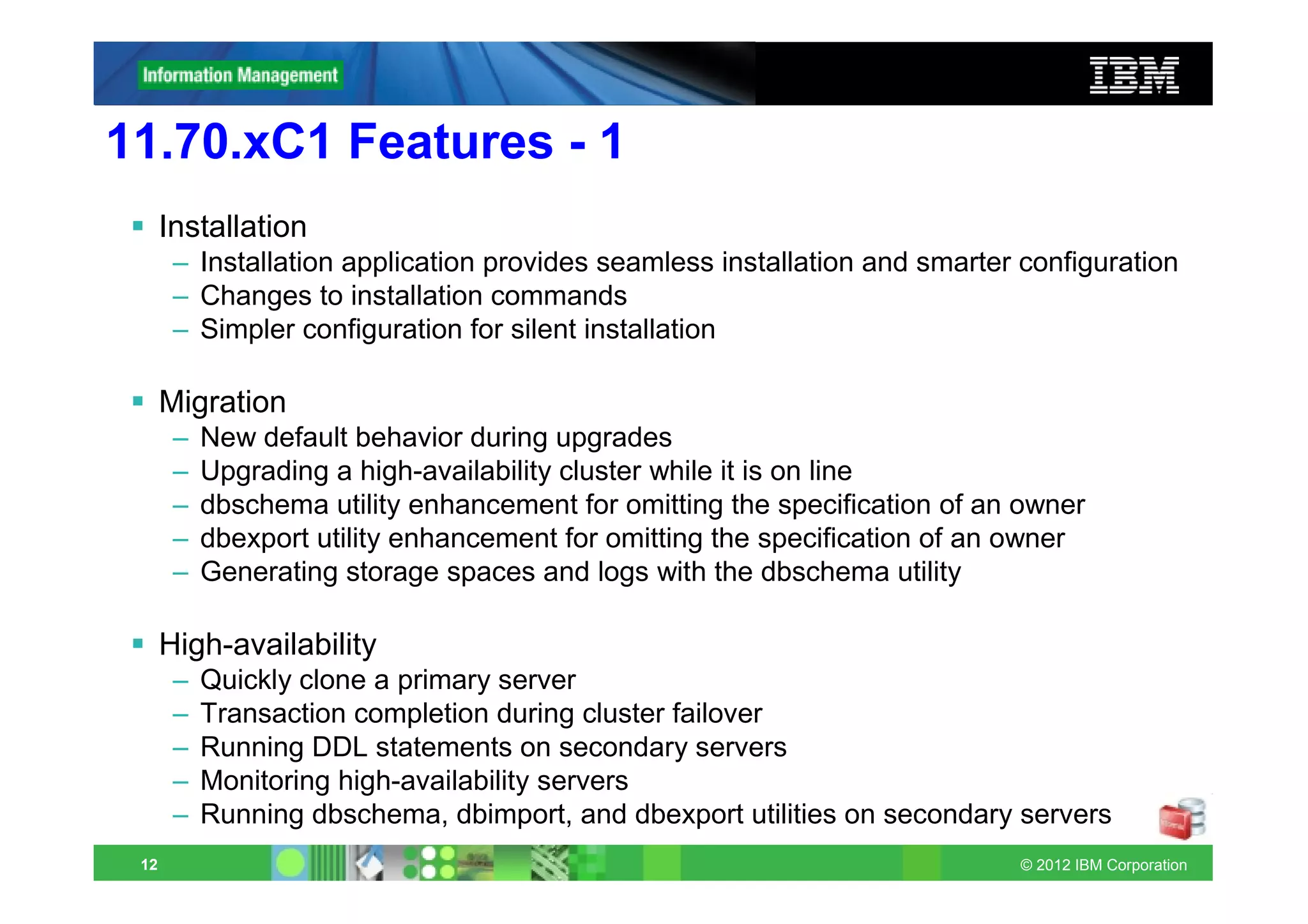 11.70.xC1 Features - 1
      Installation
       – Installation application provides seamless installation and smarter configuration
       – Changes to installation commands
       – Simpler configuration for silent installation

      Migration
       –   New default behavior during upgrades
       –   Upgrading a high-availability cluster while it is on line
       –   dbschema utility enhancement for omitting the specification of an owner
       –   dbexport utility enhancement for omitting the specification of an owner
       –   Generating storage spaces and logs with the dbschema utility

      High-availability
       –   Quickly clone a primary server
       –   Transaction completion during cluster failover
       –   Running DDL statements on secondary servers
       –   Monitoring high-availability servers
       –   Running dbschema, dbimport, and dbexport utilities on secondary servers
 12                                                                         © 2012 IBM Corporation
 