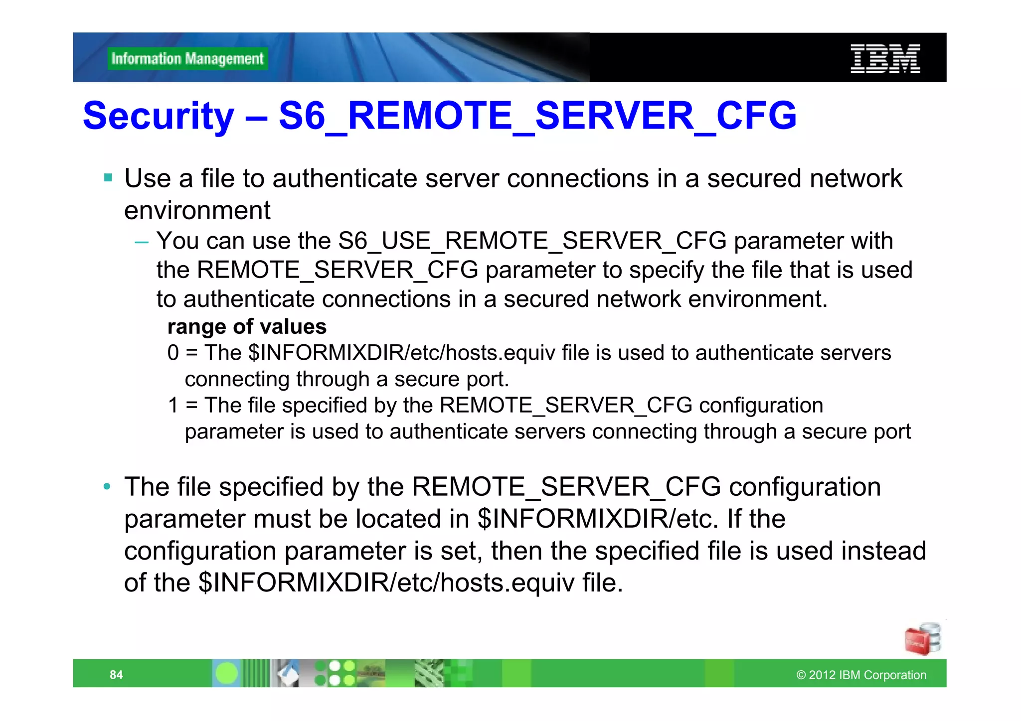 Security – S6_REMOTE_SERVER_CFG
      Use a file to authenticate server connections in a secured network
      environment
      – You can use the S6_USE_REMOTE_SERVER_CFG parameter with
        the REMOTE_SERVER_CFG parameter to specify the file that is used
        to authenticate connections in a secured network environment.
         range of values
         0 = The $INFORMIXDIR/etc/hosts.equiv file is used to authenticate servers
           connecting through a secure port.
         1 = The file specified by the REMOTE_SERVER_CFG configuration
           parameter is used to authenticate servers connecting through a secure port

• The file specified by the REMOTE_SERVER_CFG configuration
  parameter must be located in $INFORMIXDIR/etc. If the
  configuration parameter is set, then the specified file is used instead
  of the $INFORMIXDIR/etc/hosts.equiv file.


 84                                                                      © 2012 IBM Corporation
 