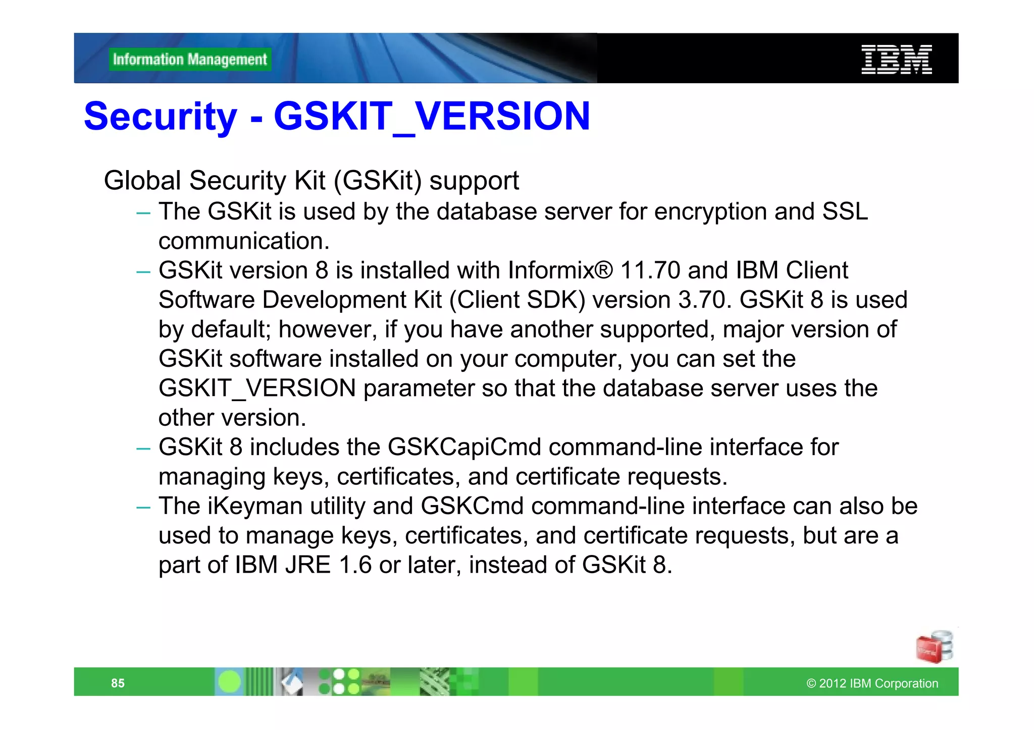Security - GSKIT_VERSION
Global Security Kit (GSKit) support
      – The GSKit is used by the database server for encryption and SSL
        communication.
      – GSKit version 8 is installed with Informix® 11.70 and IBM Client
        Software Development Kit (Client SDK) version 3.70. GSKit 8 is used
        by default; however, if you have another supported, major version of
        GSKit software installed on your computer, you can set the
        GSKIT_VERSION parameter so that the database server uses the
        other version.
      – GSKit 8 includes the GSKCapiCmd command-line interface for
        managing keys, certificates, and certificate requests.
      – The iKeyman utility and GSKCmd command-line interface can also be
        used to manage keys, certificates, and certificate requests, but are a
        part of IBM JRE 1.6 or later, instead of GSKit 8.



 85                                                                © 2012 IBM Corporation
 