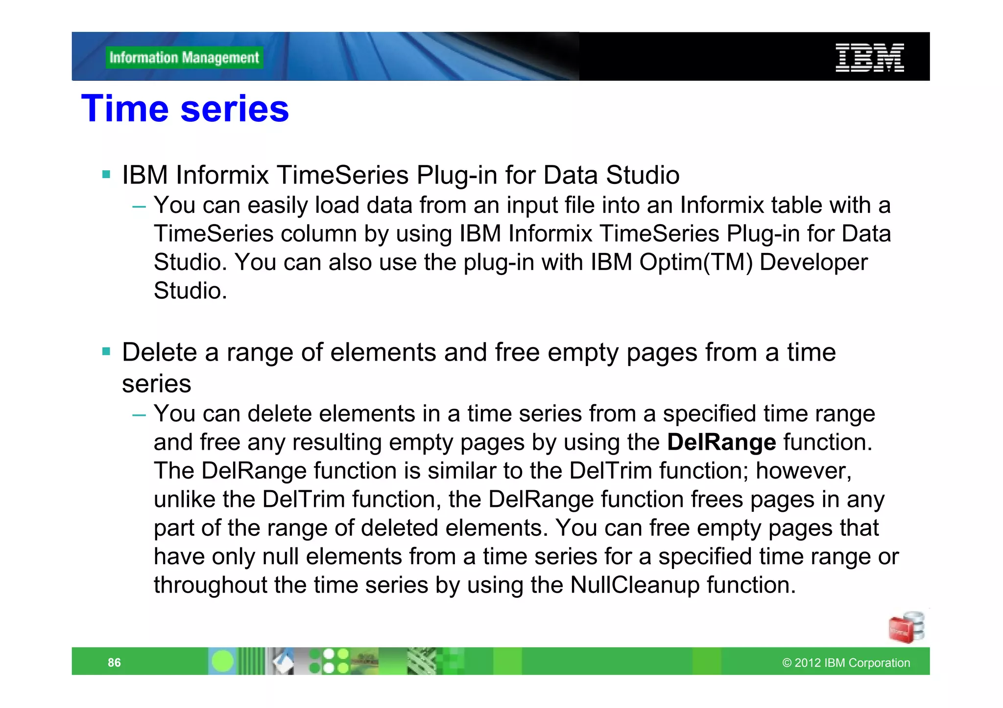 Time series
      IBM Informix TimeSeries Plug-in for Data Studio
      – You can easily load data from an input file into an Informix table with a
        TimeSeries column by using IBM Informix TimeSeries Plug-in for Data
        Studio. You can also use the plug-in with IBM Optim(TM) Developer
        Studio.

      Delete a range of elements and free empty pages from a time
      series
      – You can delete elements in a time series from a specified time range
        and free any resulting empty pages by using the DelRange function.
        The DelRange function is similar to the DelTrim function; however,
        unlike the DelTrim function, the DelRange function frees pages in any
        part of the range of deleted elements. You can free empty pages that
        have only null elements from a time series for a specified time range or
        throughout the time series by using the NullCleanup function.


 86                                                                   © 2012 IBM Corporation
 