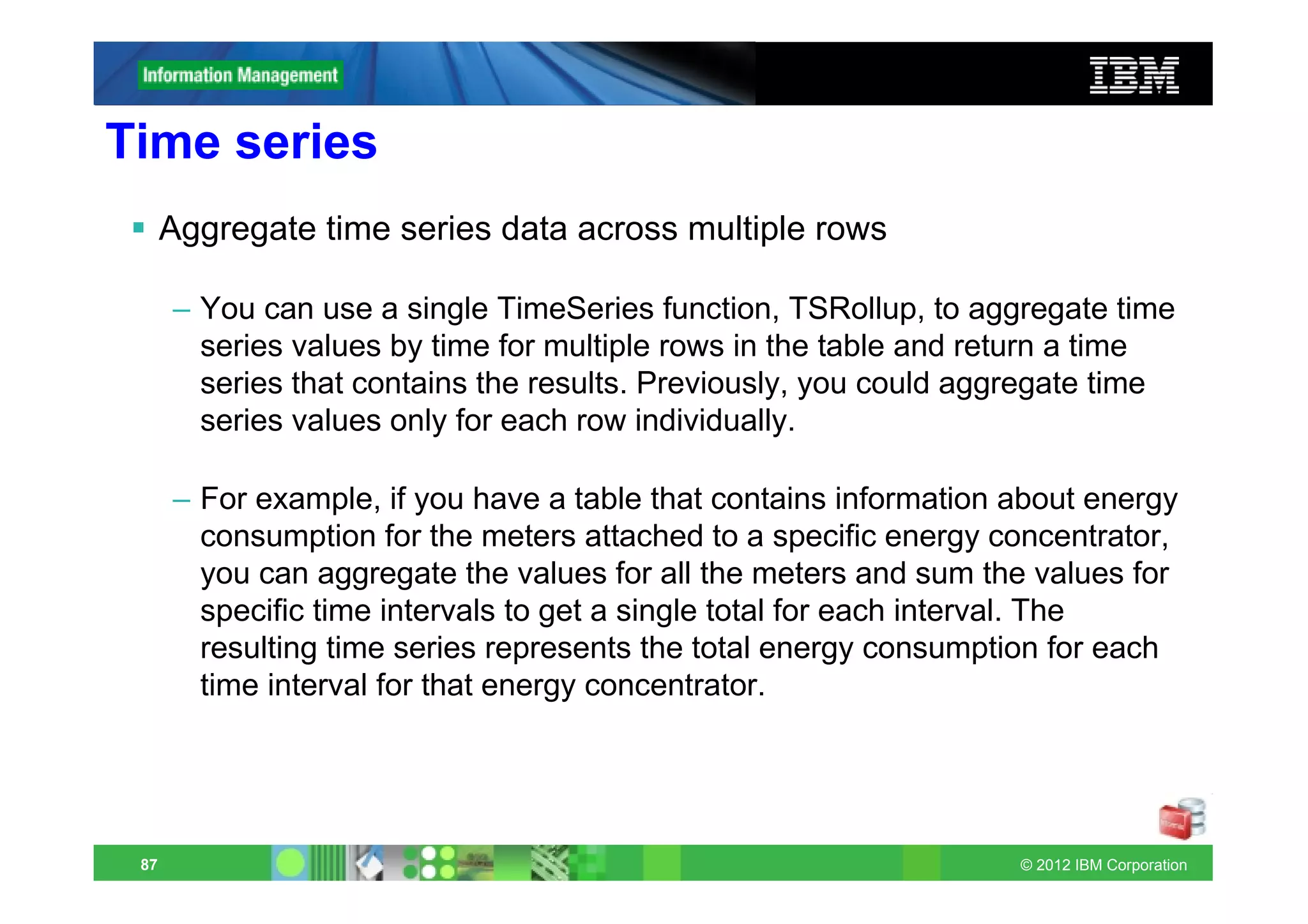 Time series
      Aggregate time series data across multiple rows

      – You can use a single TimeSeries function, TSRollup, to aggregate time
        series values by time for multiple rows in the table and return a time
        series that contains the results. Previously, you could aggregate time
        series values only for each row individually.

      – For example, if you have a table that contains information about energy
        consumption for the meters attached to a specific energy concentrator,
        you can aggregate the values for all the meters and sum the values for
        specific time intervals to get a single total for each interval. The
        resulting time series represents the total energy consumption for each
        time interval for that energy concentrator.




 87                                                                © 2012 IBM Corporation
 