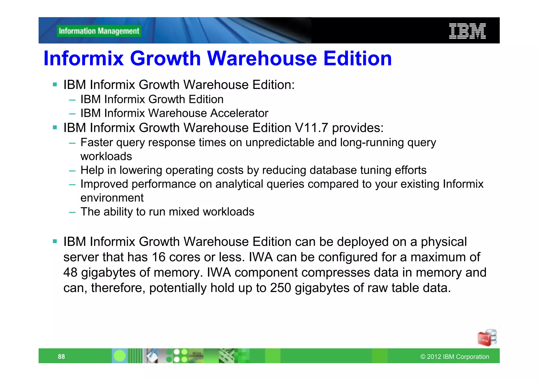 Informix Growth Warehouse Edition
  IBM Informix Growth Warehouse Edition:
      – IBM Informix Growth Edition
      – IBM Informix Warehouse Accelerator
  IBM Informix Growth Warehouse Edition V11.7 provides:
      – Faster query response times on unpredictable and long-running query
        workloads
      – Help in lowering operating costs by reducing database tuning efforts
      – Improved performance on analytical queries compared to your existing Informix
        environment
      – The ability to run mixed workloads

  IBM Informix Growth Warehouse Edition can be deployed on a physical
  server that has 16 cores or less. IWA can be configured for a maximum of
  48 gigabytes of memory. IWA component compresses data in memory and
  can, therefore, potentially hold up to 250 gigabytes of raw table data.




 88                                                                     © 2012 IBM Corporation
 
