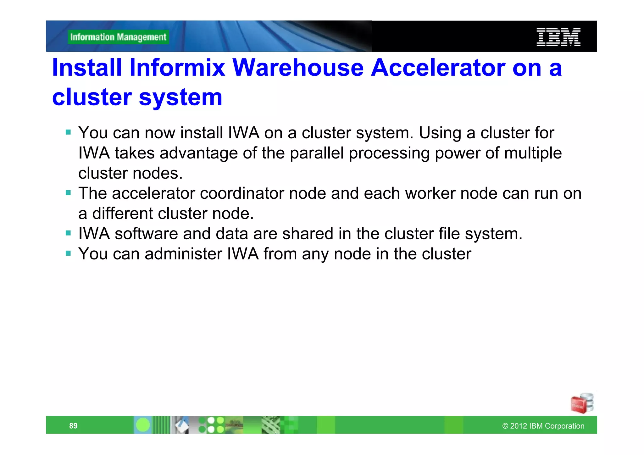 Install Informix Warehouse Accelerator on a
cluster system
      You can now install IWA on a cluster system. Using a cluster for
      IWA takes advantage of the parallel processing power of multiple
      cluster nodes.
      The accelerator coordinator node and each worker node can run on
      a different cluster node.
      IWA software and data are shared in the cluster file system.
      You can administer IWA from any node in the cluster




 89                                                        © 2012 IBM Corporation
 