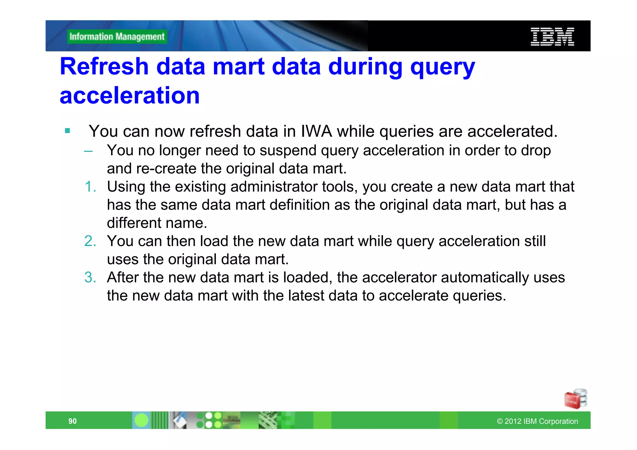 Refresh data mart data during query
acceleration
     You can now refresh data in IWA while queries are accelerated.
     – You no longer need to suspend query acceleration in order to drop
        and re-create the original data mart.
     1. Using the existing administrator tools, you create a new data mart that
        has the same data mart definition as the original data mart, but has a
        different name.
     2. You can then load the new data mart while query acceleration still
        uses the original data mart.
     3. After the new data mart is loaded, the accelerator automatically uses
        the new data mart with the latest data to accelerate queries.




90                                                                 © 2012 IBM Corporation
 