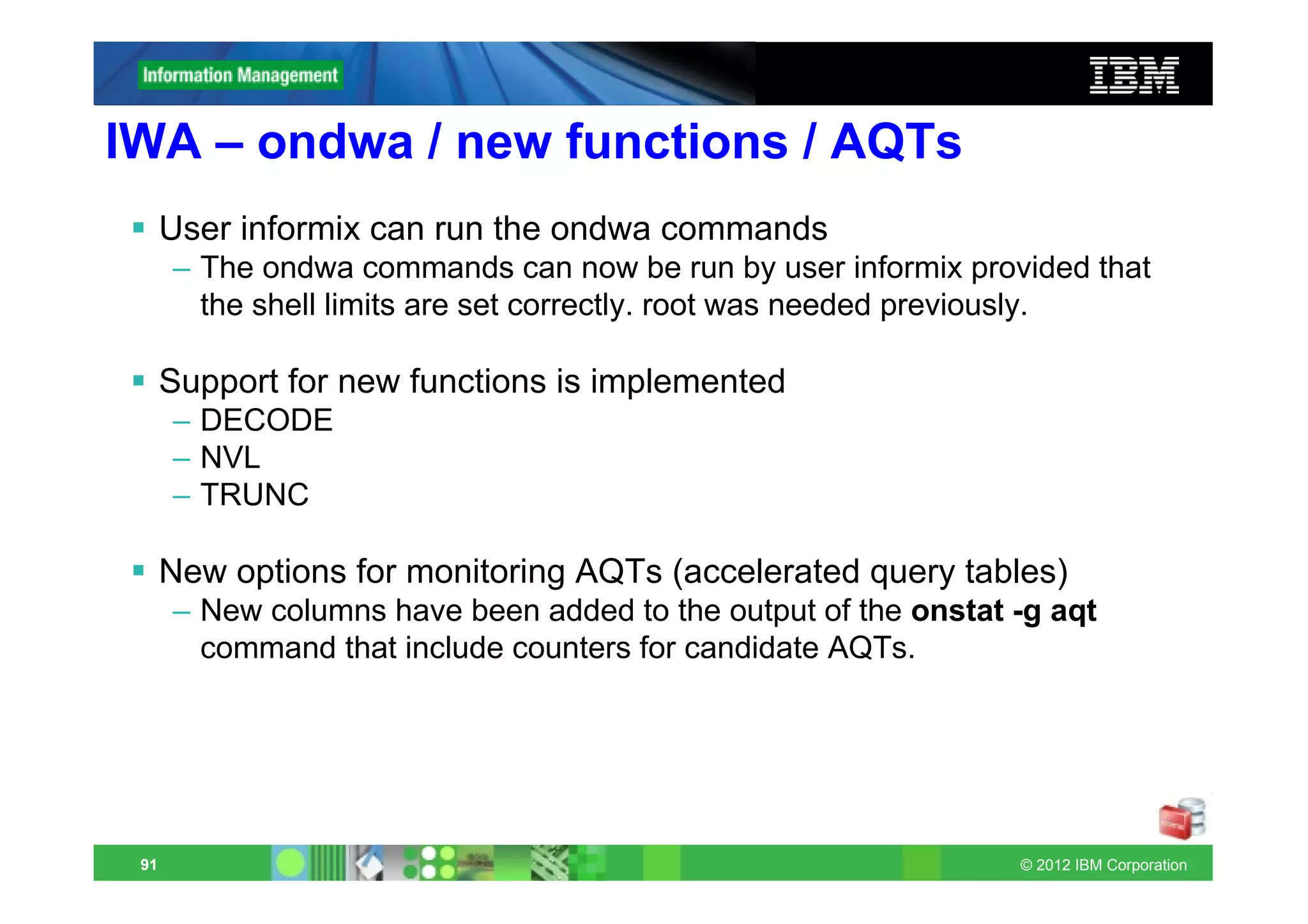 IWA – ondwa / new functions / AQTs
      User informix can run the ondwa commands
      – The ondwa commands can now be run by user informix provided that
        the shell limits are set correctly. root was needed previously.

      Support for new functions is implemented
      – DECODE
      – NVL
      – TRUNC

      New options for monitoring AQTs (accelerated query tables)
      – New columns have been added to the output of the onstat -g aqt
        command that include counters for candidate AQTs.




 91                                                             © 2012 IBM Corporation
 