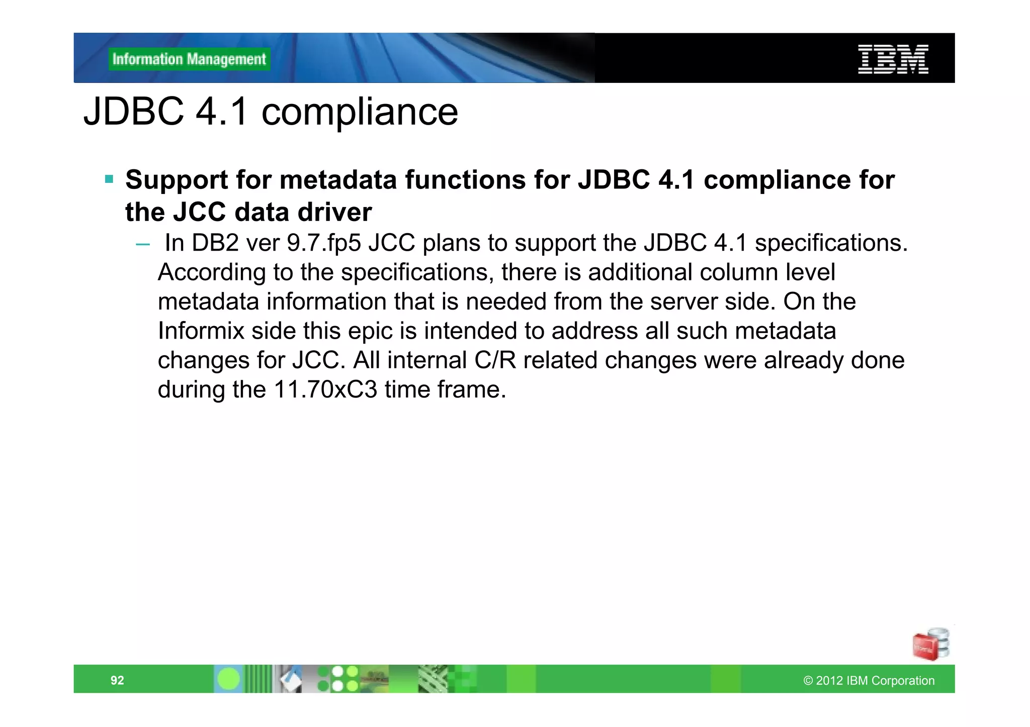 JDBC 4.1 compliance
      Support for metadata functions for JDBC 4.1 compliance for
      the JCC data driver
      – In DB2 ver 9.7.fp5 JCC plans to support the JDBC 4.1 specifications.
        According to the specifications, there is additional column level
        metadata information that is needed from the server side. On the
        Informix side this epic is intended to address all such metadata
        changes for JCC. All internal C/R related changes were already done
        during the 11.70xC3 time frame.




 92                                                               © 2012 IBM Corporation
 