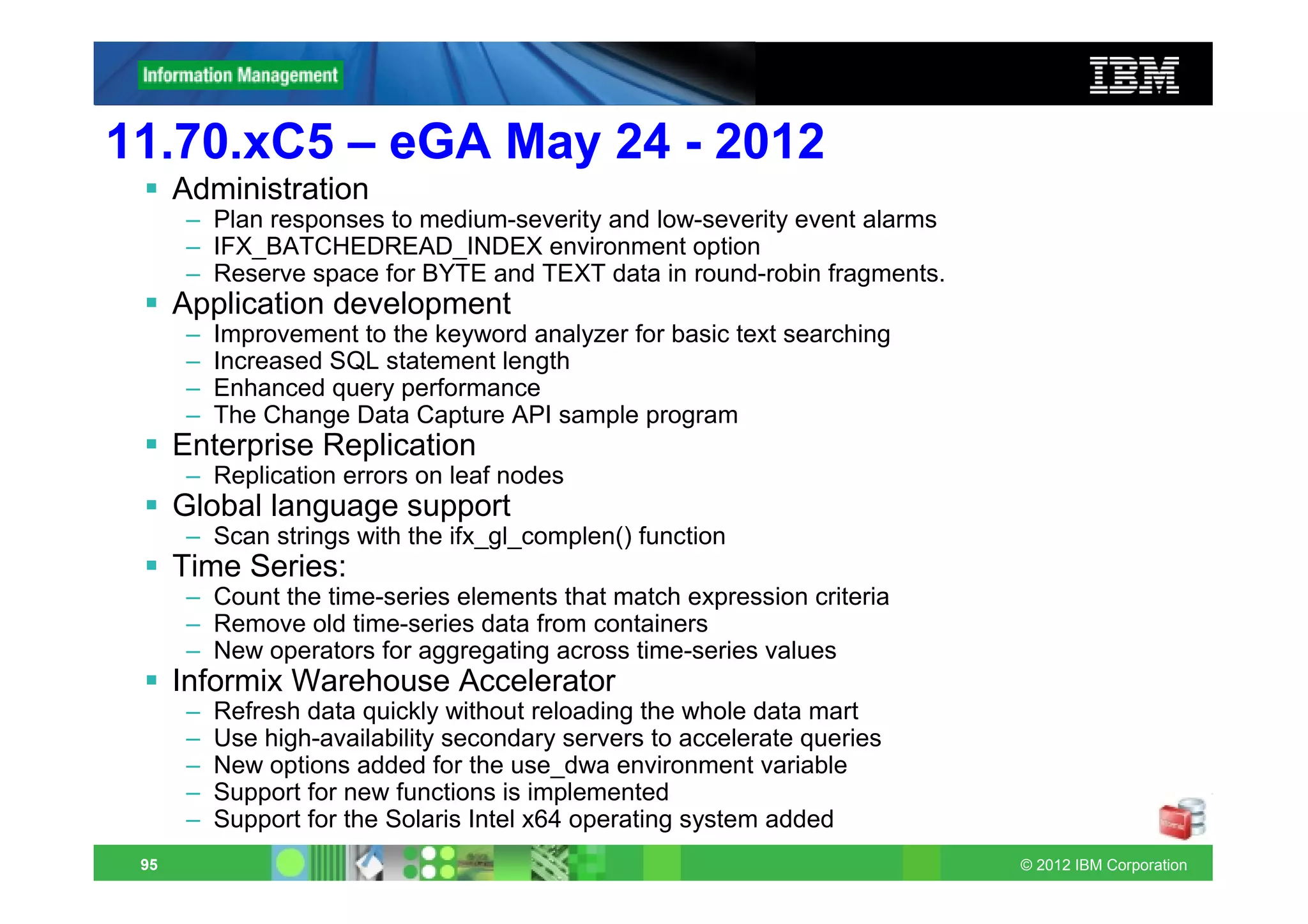 11.70.xC5 – eGA May 24 - 2012
      Administration
       – Plan responses to medium-severity and low-severity event alarms
       – IFX_BATCHEDREAD_INDEX environment option
       – Reserve space for BYTE and TEXT data in round-robin fragments.
      Application development
       –   Improvement to the keyword analyzer for basic text searching
       –   Increased SQL statement length
       –   Enhanced query performance
       –   The Change Data Capture API sample program
      Enterprise Replication
       – Replication errors on leaf nodes
      Global language support
       – Scan strings with the ifx_gl_complen() function
      Time Series:
       – Count the time-series elements that match expression criteria
       – Remove old time-series data from containers
       – New operators for aggregating across time-series values
      Informix Warehouse Accelerator
       –   Refresh data quickly without reloading the whole data mart
       –   Use high-availability secondary servers to accelerate queries
       –   New options added for the use_dwa environment variable
       –   Support for new functions is implemented
       –   Support for the Solaris Intel x64 operating system added
 95                                                                        © 2012 IBM Corporation
 