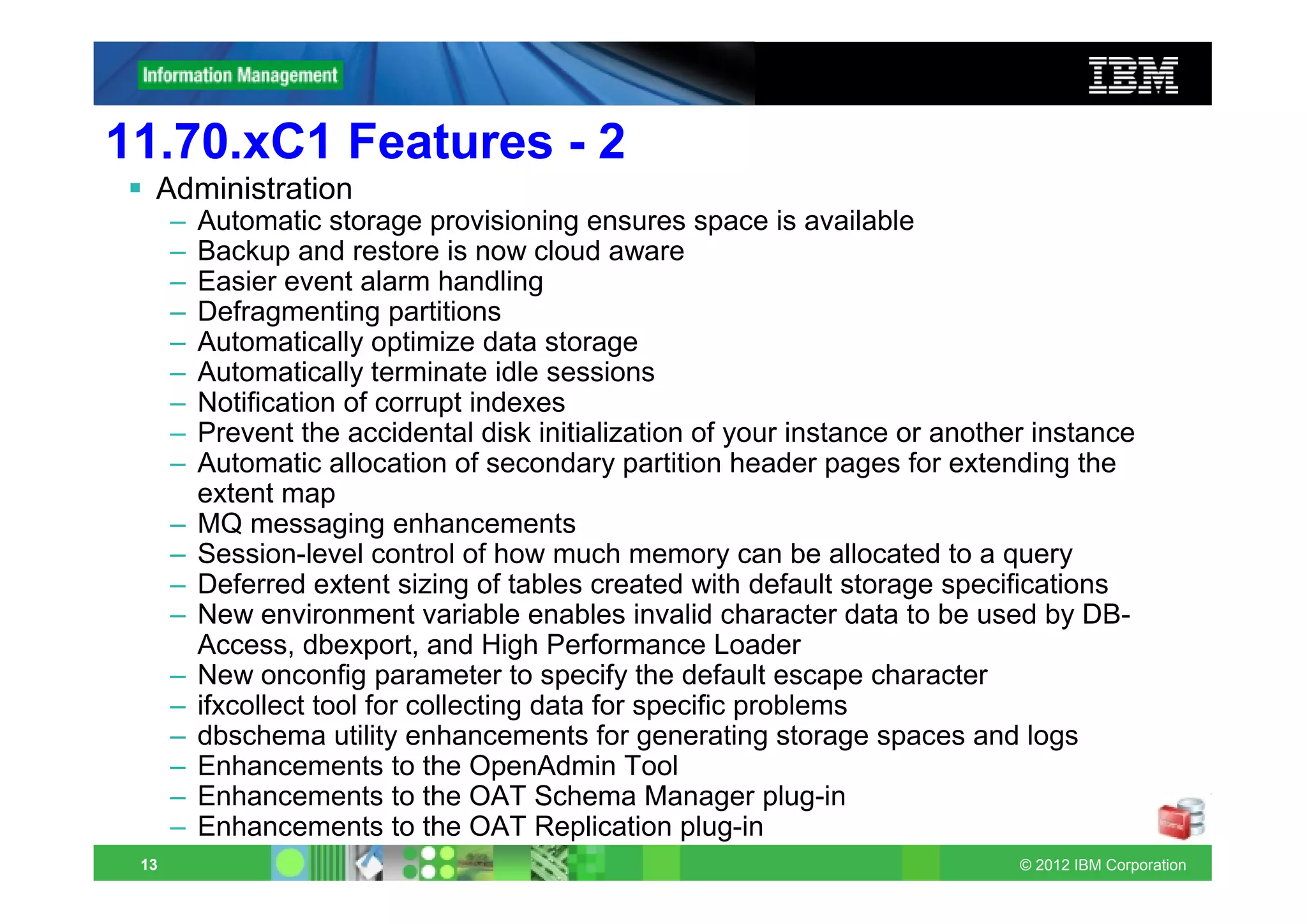 11.70.xC1 Features - 2
  Administration
      –   Automatic storage provisioning ensures space is available
      –   Backup and restore is now cloud aware
      –   Easier event alarm handling
      –   Defragmenting partitions
      –   Automatically optimize data storage
      –   Automatically terminate idle sessions
      –   Notification of corrupt indexes
      –   Prevent the accidental disk initialization of your instance or another instance
      –   Automatic allocation of secondary partition header pages for extending the
          extent map
      –   MQ messaging enhancements
      –   Session-level control of how much memory can be allocated to a query
      –   Deferred extent sizing of tables created with default storage specifications
      –   New environment variable enables invalid character data to be used by DB-
          Access, dbexport, and High Performance Loader
      –   New onconfig parameter to specify the default escape character
      –   ifxcollect tool for collecting data for specific problems
      –   dbschema utility enhancements for generating storage spaces and logs
      –   Enhancements to the OpenAdmin Tool
      –   Enhancements to the OAT Schema Manager plug-in
      –   Enhancements to the OAT Replication plug-in
 13                                                                            © 2012 IBM Corporation
 