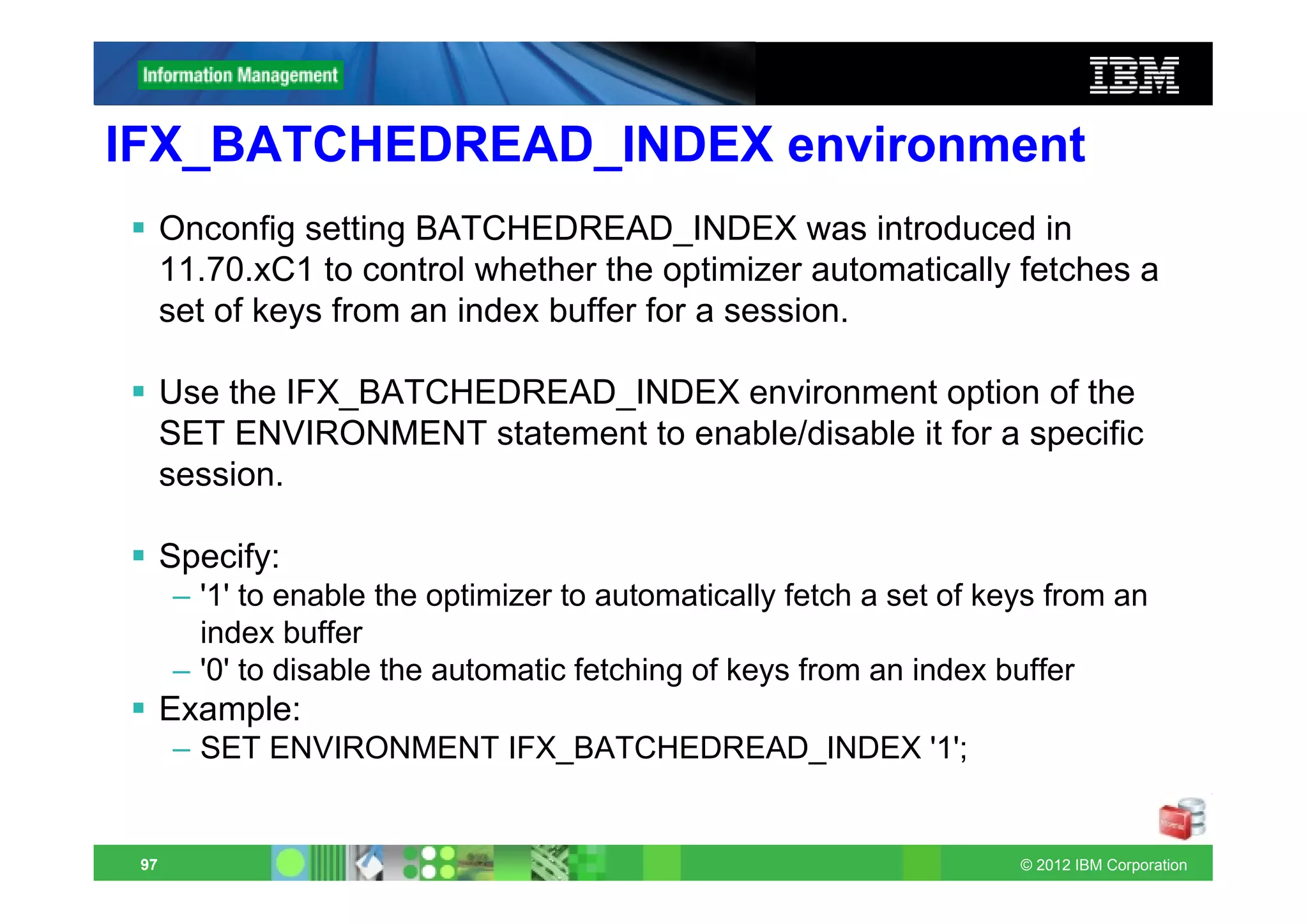 IFX_BATCHEDREAD_INDEX environment
      Onconfig setting BATCHEDREAD_INDEX was introduced in
      11.70.xC1 to control whether the optimizer automatically fetches a
      set of keys from an index buffer for a session.

      Use the IFX_BATCHEDREAD_INDEX environment option of the
      SET ENVIRONMENT statement to enable/disable it for a specific
      session.

      Specify:
      – '1' to enable the optimizer to automatically fetch a set of keys from an
        index buffer
      – '0' to disable the automatic fetching of keys from an index buffer
      Example:
      – SET ENVIRONMENT IFX_BATCHEDREAD_INDEX '1';


 97                                                                   © 2012 IBM Corporation
 