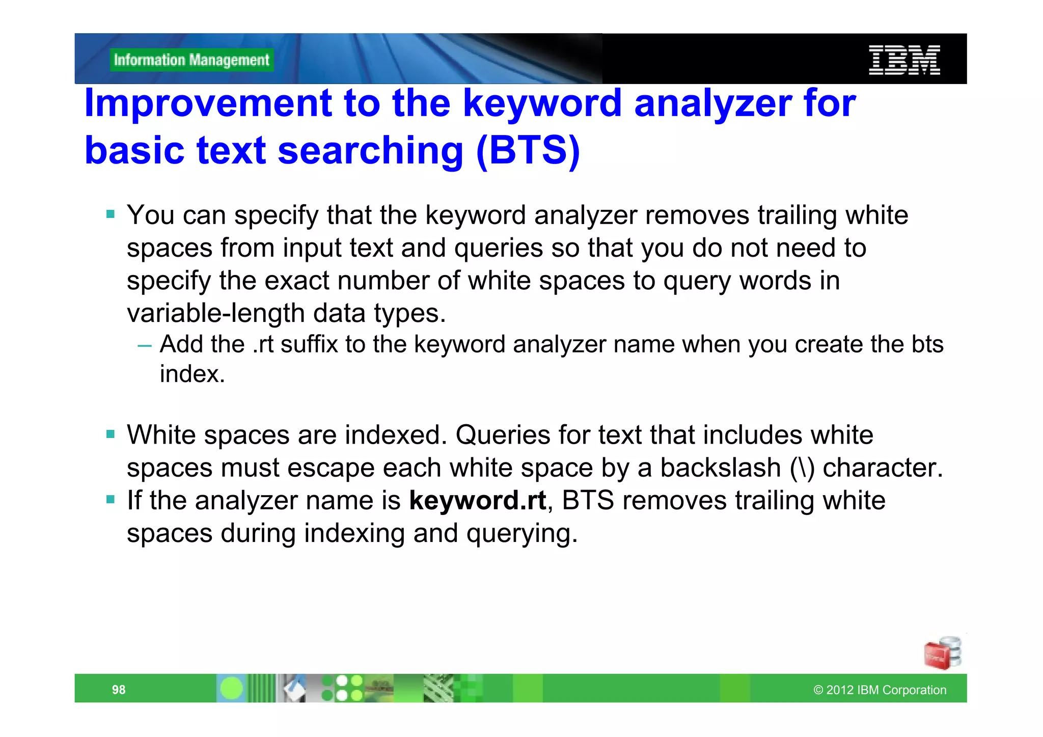 Improvement to the keyword analyzer for
basic text searching (BTS)
      You can specify that the keyword analyzer removes trailing white
      spaces from input text and queries so that you do not need to
      specify the exact number of white spaces to query words in
      variable-length data types.
      – Add the .rt suffix to the keyword analyzer name when you create the bts
        index.

      White spaces are indexed. Queries for text that includes white
      spaces must escape each white space by a backslash () character.
      If the analyzer name is keyword.rt, BTS removes trailing white
      spaces during indexing and querying.




 98                                                                © 2012 IBM Corporation
 