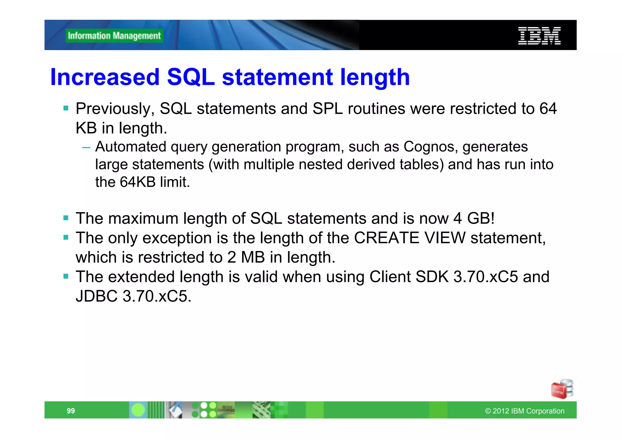 Increased SQL statement length
      Previously, SQL statements and SPL routines were restricted to 64
      KB in length.
      – Automated query generation program, such as Cognos, generates
        large statements (with multiple nested derived tables) and has run into
        the 64KB limit.

      The maximum length of SQL statements and is now 4 GB!
      The only exception is the length of the CREATE VIEW statement,
      which is restricted to 2 MB in length.
      The extended length is valid when using Client SDK 3.70.xC5 and
      JDBC 3.70.xC5.




 99                                                                 © 2012 IBM Corporation
 