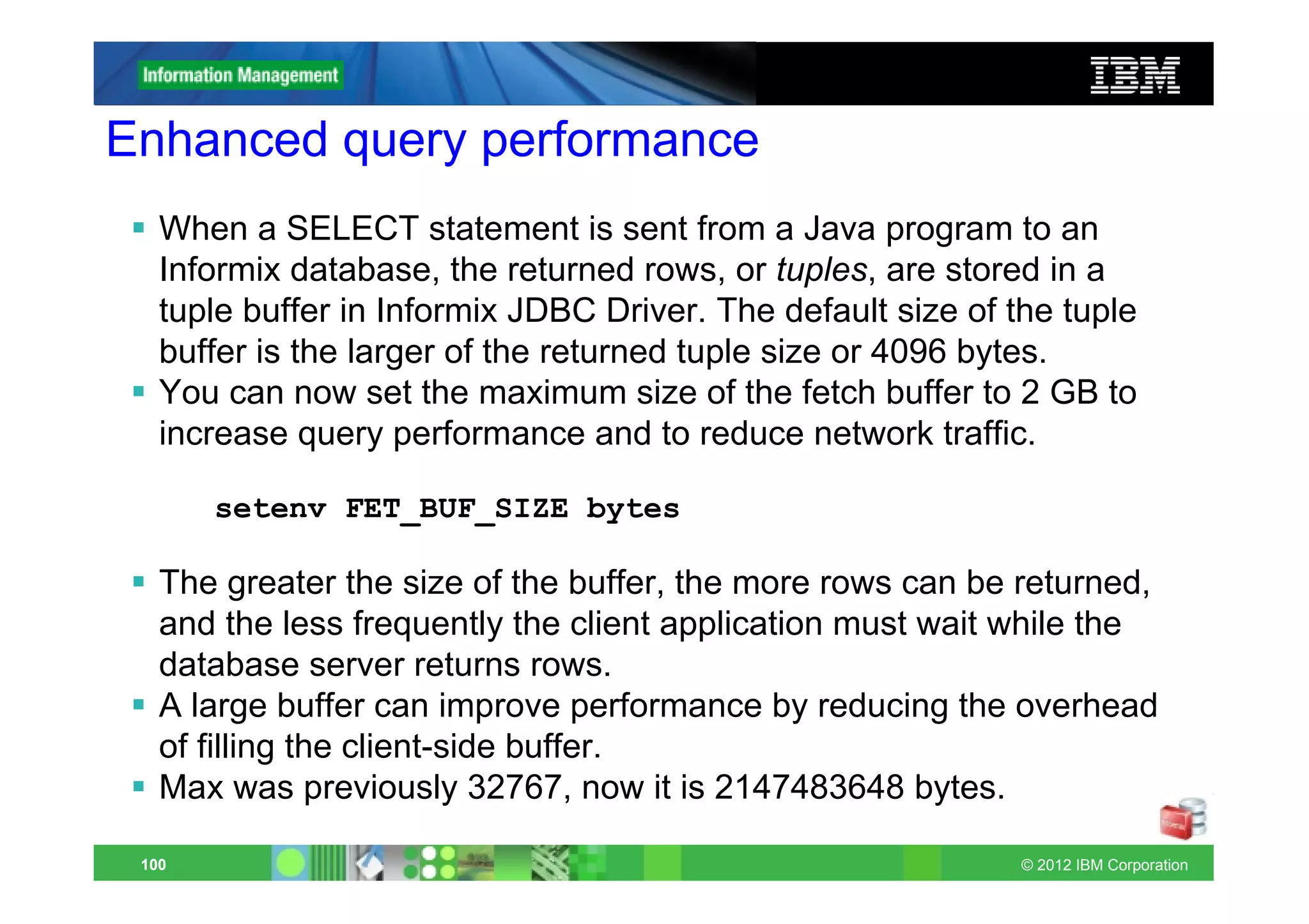 Enhanced query performance
   When a SELECT statement is sent from a Java program to an
   Informix database, the returned rows, or tuples, are stored in a
   tuple buffer in Informix JDBC Driver. The default size of the tuple
   buffer is the larger of the returned tuple size or 4096 bytes.
   You can now set the maximum size of the fetch buffer to 2 GB to
   increase query performance and to reduce network traffic.

       setenv FET_BUF_SIZE bytes

   The greater the size of the buffer, the more rows can be returned,
   and the less frequently the client application must wait while the
   database server returns rows.
   A large buffer can improve performance by reducing the overhead
   of filling the client-side buffer.
   Max was previously 32767, now it is 2147483648 bytes.

 100                                                          © 2012 IBM Corporation
 