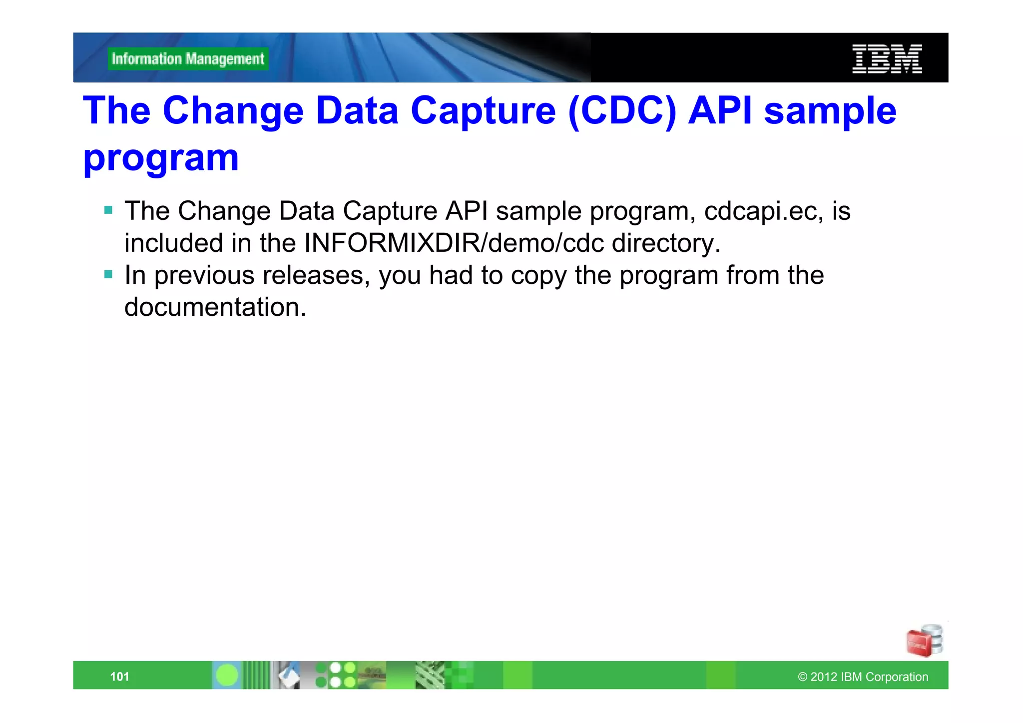 The Change Data Capture (CDC) API sample
program
   The Change Data Capture API sample program, cdcapi.ec, is
   included in the INFORMIXDIR/demo/cdc directory.
   In previous releases, you had to copy the program from the
   documentation.




 101                                                    © 2012 IBM Corporation
 